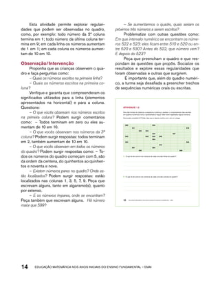 Esta atividade permite explorar regulari-dades 
que podem ser observadas no quadro, 
como, por exemplo: todo número da 2ª coluna 
termina em 1; todo número da última coluna ter-mina 
em 9; em cada linha os números aumentam 
de 1 em 1; em cada coluna os números aumen-tam 
de 10 em 10. 
Observação/Intervenção 
Proponha que as crianças observem o qua-dro 
e faça perguntas como: 
– Quais os números escritos na primeira linha? 
– Quais os números escritos na primeira co-luna? 
Verifique e garanta que compreenderam os 
significados utilizados para a linha (elementos 
apresentados na horizontal) e para a coluna. 
Questione: 
– O que vocês observam nos números escritos 
na primeira coluna? Podem surgir comentários 
como: – Todos terminam em zero ou eles au-mentam 
de 10 em 10. 
– O que vocês observam nos números da 3ª 
coluna? Podem surgir respostas: todos terminam 
em 2, também aumentam de 10 em 10. 
– O que vocês observam em todos os números 
do quadro? Podem surgir respostas como: – To-dos 
os números do quadro começam com 5, são 
da ordem da centena, do quinhentos ao quinhen-tos 
e noventa e nove. 
– Existem números pares no quadro? Onde es-tão 
localizados? Podem surgir respostas: estão 
localizados nas colunas 1, 3, 5, 7, 9. Peça que 
escrevam alguns, tanto em algarismo(s), quanto 
por extenso. 
– E os números ímpares, onde se encontram? 
Peça também que escrevam alguns. Há número 
maior que 599? 
– Se aumentarmos o quadro, quais seriam os 
próximos três números a serem escritos? 
Problematize com outras questões como: 
Em que intervalo numérico se encontram os núme-ros 
522 e 523: eles ficam entre 510 e 520 ou en-tre 
520 e 530? Antes do 522, que número vem? 
E depois do 523? 
Peça que preencham o quadro e que res-pondam 
às questões que propôs. Socialize os 
resultados e explore essas regularidades que 
foram observadas e outras que surgirem. 
É importante que, além do quadro numéri-co, 
a turma seja desafiada a preencher trechos 
de sequências numéricas orais ou escritas. 
AtiVidAdE 1.2 
Uma das formas de observar a sequência numérica é analisar o comportamento das escritas 
em quadros numéricos como o apresentado a seguir. Nele foram registrados alguns números. 
Você pode completá-lo? Então, faça isso e depois confira com o de um colega. 
500 504 
511 519 
522 523 
10 EDUCAÇÃO MATEMÁTICA NOS ANOS INICIAIS DO ENSINO FUNDAMENTAL – EMAI 
14 acdeouãç aaceimmttá nos anos aciiiins do einnos aadeflmnntu – EMAI 
534 537 
540 543 544 545 
554 
560 569 
575 
581 584 
592 598 
A. O que há de comum nos números de cada uma das linhas do quadro? 
B. O que há de comum nos números de cada uma das colunas do quadro? 
 