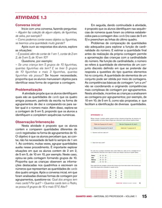 QUARTO ano – aaeilmrt do Pefoorrss – VOLUME 1 15 
Atividade 1.3 
Conversa inicial 
Inicie com uma conversa, fazendo perguntas: 
– Alguém faz coleção de algum objeto, de figurinhas, 
de selos, por exemplo? 
– Como podemos contar esses objetos ou figurinhas, 
se tivermos uma quantidade muito grande? 
Após ouvir as respostas dos alunos, explore 
as situações: 
– É possível, além de contar de 1 em 1, contar de 2 em 
2, de 5 em 5, de 10 em 10? 
Questione, por exemplo: 
– Se uma criança tem 5 grupos de 10 figurinhas, 
quantas figurinhas ela tem? E se tiver 5 grupos 
de 10 figurinhas e mais 3 figurinhas, quantas 
figurinhas ela possui? Se houver necessidade, 
proponha que os alunos manuseiam objetos para 
identificar essa forma de organizar a contagem. 
Problematização 
A atividade propõe que os alunos identifiquem 
quais são as quantidades de cards que os quatro 
amigos possuem, partindo da escrita na forma de 
agrupamentos de dez e comparando-os para sa-ber 
qual é o número maior. Além disso, explora-se 
a contagem de 5 em 5, propondo que os alunos a 
identifiquem e completem sequências numéricas. 
Observação/Intervenção 
Nesta atividade é proposto que os alunos 
contem e comparem quantidades diferentes de 
cards registradas na forma de agrupamentos de 10. 
O objetivo é que os alunos percebam que, ao con-tar, 
não há necessidade de fazê-lo sempre de 1 em 
1. Ao contrário, muitas vezes, agrupar quantidades 
auxilia nesse procedimento. É importante explorar 
situações em que os alunos contem de 2 em 2, 
de 5 em 5, de 10 em 10, por exemplo. Neste caso, 
optou-se pela contagem formando grupos de 10. 
Proponha que as crianças observem as informa-ções 
destacadas nos quadrinhos e escrevam os 
números que representam as quantidades de cards 
dos quatro amigos. Após a conversa inicial, em que 
foram analisadas diversas formas de contagem por 
agrupamentos, questione-os: Qual dos amigos tem 
mais cards? Por quê? – Quantos cards tem o Pedro, 
se possui 8 grupos de 10 e mais 5? E Alex? 
Em seguida, dando continuidade à atividade, 
é proposto que os alunos identifiquem nas sequên-cias 
de números quais foram os critérios estabele-cidos 
para a contagem dos cards (no caso de 5 em 
5) e preencham as linhas do último quadro. 
Problemas de comparação de quantidades 
são adequados para explorar a função de cardi-nalidade 
do número. E estimar a quantidade final 
antes da realização da própria contagem permite 
a aproximação das crianças com a cardinalidade 
do número. Na função de cardinalidade, o número 
se refere à quantidade de elementos de um con-junto 
discreto definido em que se pretende dar 
resposta a questões do tipo quantos elementos 
há no conjunto. A quantidade de elementos de um 
conjunto pode ser obtida por meio de contagens. 
As competências básicas de contagem “um a um” 
vão se coordenando e originando competências 
mais complexas de contagem por agrupamentos. 
Nesta atividade, incentive as crianças a analisarem 
as contagens por agrupamentos; por exemplo, de 
10 em 10, de 5 em 5, como são propostas, e que 
facilitam a identificação de diversas quantidades. 
Quarto ano – MATERIAL DO ALUNO – VOLUME 1 11 
AtiVidAdE 1.3 
Muitas crianças, e também adultos, gostam de fazer coleções de figurinhas, de chaveiros, de 
cartões-postais e de selos. Quatro amigos que colecionam cards contaram quantos tinham. 
Pedro tem 8 grupos de 10, mais 5 Alex tem 10 grupos de 10, mais 2 
Mateus tem 9 grupos de 10, mais 9 André tem 11 grupos de 10 
A. Quantos cards tem cada um? 
B. Quem tem mais cards? 
Em outro dia, os amigos recontaram seus cards. Desta vez, cada um fez a contagem de um 
modo diferente. Descubra como cada um contou sua coleção e escreva no quadro abaixo. 
Pedro ... 20 - 25 - 30 - ... 
Alex ... 18 - 21 - 24 - ... 
Mateus ... 28 - 30 - 32 - ... 
André ... 40 - 50 - 60 - ... 
Para cada forma de contagem, escreva três números que foram ditos antes e três números que 
foram ditos depois dos mostrados no quadro acima: 
20 25 30 
18 21 24 
28 30 32 
40 50 60 
 