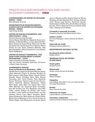 PROJETO EDUCAÇÃO MATEMÁTICA NOS ANOS INICIAIS 
DO ENSINO FUNDAMENTAL – EMAI 
Coordenad oria de Gestã o da educação 
Básica – CGEB 
Maria Elizabete da Costa 
Departament o de desenv olviment o 
curric ular e DE gestã o da educação 
Básica – DEGEB 
João Freitas da Silva 
CENTRO DE ENSINO FUNDAMENTAL dos 
an os iniciais – CEFAI 
Sonia de Gouveia Jorge (Direção) 
Antonio Alcazar, Dilza Martins, Edgard de Souza Junior, 
Edimilson de Moraes Ribeiro, Luciana Aparecida Fakri, 
Márcia Soares de Araújo Feitosa, Maria José da Silva 
Gonçalves Irmã, Renata Rossi Fiorim Siqueira, Silvana 
Ferreira de Lima, Soraia Calderoni Statonato, Vasti 
Maria Evangelista e Flavia Emanuela de Lucca Sobrano 
(Apoio Pedagógico) 
CENTRO DE ENSINO FUNDAMENTAL dos 
an os FINais , ensino mÉdi o e ensino 
profissional – CEFAF 
Valéria Tarantello de Georgel (Direção) 
João dos Santos, Vanderley Aparecido Cornatione 
e Otávio Yoshio Yamanaka 
Elab oraçã o e Análise 
Grupo de Referência de Matemática – GRM 
Agnaldo Garcia, Aparecida das Dores Maurício Araújo, 
Arlete Aparecida Oliveira de Almeida, Benedito de 
Melo Longuini, Célia Regina Sartori, Claudia Vechier, 
Edineide Santos Chinaglia, Elaine Maria Moyses 
Guimarães, Eleni Torres Euzebio, Érika Aparecida 
Navarro Rodrigues, Fabiana Lopes de Lima Antunes, 
Fátima Aparecida Marques Montesano, Helena 
Maria Bazan, Ignêz Maria dos Santos Silva, Indira 
Vallim Mamede, Irani Aparecida Muller Guimarães, 
Irene Bié da Silva, Ivan Cruz Rodrigues, Ivana Piffer 
Catão, Leandro Rodrigo de Oliveira, Lilian Ferolla 
de Abreu, Louise Castro de Souza Fávero, Lucinéia 
Johansen Guerra, Lúcio Mauro Carnaúba, Marcia 
Natsue Kariatsumari, Maria Helena de Oliveira Patteti, 
Mariza Antonia Machado de Lima, Norma Kerches de 
Oliveira Rogeri, Oziel Albuquerque de Souza, Raquel 
Jannucci Messias da Silva, Regina Helena de Oliveira 
Rodrigues, Ricardo Alexandre Verni, Rodrigo de Souza 
União, Rosana Jorge Monteiro, Rosemeire Lepinski, 
Rozely Gabana Padilha Silva, Sandra Maria de Araújo 
Dourado, Simone Aparecida Francisco Scheidt, Silvia 
Cleto e Solange Jacob Vastella 
Concepção e supervisão do projeto 
Professora Doutora Célia Maria Carolino Pires 
Análise e revisão 
Ivan Cruz Rodrigues e Norma Kerches de Oliveira 
Rogeri 
Supervisão da revisão 
Professora Doutora Edda Curi 
Departament o Edit orial da FDE 
Coordenação gráfico-editorial 
Brigitte Aubert 
Imprensa oficial do Estad o 
de sÃO PAULO 
Projeto gráfico 
Ricardo Ferreira 
Diagramação 
Teresa Lucinda Ferreira de Andrade 
Ilustrações 
Robson Minghini 
Fotografias 
Cleo Velleda, Genivaldo C. de Lima, Paulo da Silva, 
Fernandes Dias Pereira 
Revisão 
Dante Pascoal Corradini 
Tratamento de imagem 
Leandro Branco, Leonídio Gomes 
Impressão e acabamento 
Imprensa Oficial do Estado de São Paulo 
 