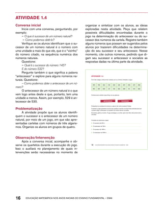 Atividade 1.4 
Conversa inicial 
Inicie com uma conversa, perguntando, por 
exemplo: 
– O que é sucessor de um número natural? 
– Como podemos obtê-lo? 
Verifique se os alunos identificam que o su-cessor 
de um número natural é o número com 
uma unidade a mais do que ele, que é o “vizinho” 
do número citado, na sequência numérica dos 
números naturais. 
Questione: 
– Qual é o sucessor do número 145? 
E do número 532? 
Pergunte também o que significa a palavra 
“antecessor” e explore para alguns números na-turais. 
Questione: 
– Como podemos obter o antecessor de um nú-mero? 
O antecessor de um número natural é o que 
vem logo antes deste e que, portanto, tem uma 
unidade a menos. Assim, por exemplo, 529 é an-tecessor 
de 530. 
Problematização 
A atividade propõe que os alunos identifi-quem 
o sucessor e o antecessor de um número 
natural, por meio de um jogo, em que são apre-sentadas 
cartelas com números de três algaris-mos. 
Organize os alunos em grupos de quatro. 
Observação/Intervenção 
Após a conversa inicial, acompanhe e ob-serve 
os quartetos durante a execução do jogo. 
Isso o auxiliará no planejamento de quais in-tervenções 
serão necessárias no momento de 
organizar e sintetizar com os alunos, as ideias 
exploradas nesta atividade. Peça que relatem 
possíveis dificuldades encontradas durante o 
jogo na determinação do antecessor ou do su-cessor 
dos números da cartela. Registre também 
alguns números que possam ser sugeridos pelos 
alunos por trazerem dificuldades na determina-ção 
do seu sucessor e seu antecessor. Nesse 
momento, cite outros números, pedindo que di-gam 
seu sucessor e antecessor e socialize as 
respostas dadas na última parte da atividade. 
AtiVidAdE 1.4 
Com três colegas confeccionem cartelas com os números indicados a seguir: 
873 769 264 155 456 455 207 305 407 999 
870 587 900 127 729 694 508 101 316 890 
Confeccionem também duas fichas com as palavras: 
ANtECESSOR SUCESSOR 
Embaralhem as cartelas de números e cada um de vocês receberá 5 delas. 
O primeiro a jogar apresenta uma de suas cartelas e escolhe uma das fichas amarelas para que 
o próximo diga o antecessor ou sucessor do número escrito na cartela. 
Se acertar, ganha um ponto. O jogo prossegue e, ao final, quem tiver feito mais pontos será o 
vencedor. 
Complete as sentenças a seguir: 
A. O sucessor de 450 é 
B. O antecessor de 709 é 
C. O sucessor de 1900 é 
D. O antecessor de 2000 é 
12 EDUCAÇÃO MATEMÁTICA NOS ANOS INICIAIS DO ENSINO FUNDAMENTAL – EMAI 
16 acdeouãç aaceimmttá nos anos aciiiins do einnos aadeflmnntu – EMAI 
 