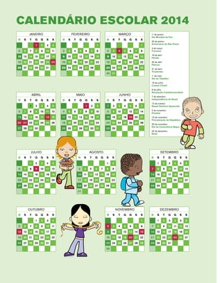 Calendário ESCOLAR 2014 
Janeiro 
D S T Q Q S S 
1 2 3 4 
5 6 7 8 9 10 11 
12 13 14 15 16 17 18 
19 20 21 22 23 24 25 
26 27 28 29 30 31 
ABRIL 
D S T Q Q S S 
1 2 3 4 5 
6 7 8 9 10 11 12 
13 14 15 16 17 18 19 
20 21 22 23 24 25 26 
27 28 29 30 
FEVEREIRO 
D S T Q Q S S 
1 
2 3 4 5 6 7 8 
9 10 11 12 13 14 15 
16 17 18 19 20 21 22 
23 24 25 26 27 28 
MAIO 
D S T Q Q S S 
1 2 3 
4 5 6 7 8 9 10 
11 12 13 14 15 16 17 
18 19 20 21 22 23 24 
25 26 27 28 29 30 31 
MARÇO 
D S T Q Q S S 
1 
2 3 4 5 6 7 8 
9 10 11 12 13 14 15 
16 17 18 19 20 21 22 
23 24 25 26 27 28 29 
30 31 
JUNHO 
D S T Q Q S S 
1 2 3 4 5 6 7 
8 9 10 11 12 13 14 
15 16 17 18 19 20 21 
22 23 24 25 26 27 28 
29 30 
JULHO 
D S T Q Q S S 
1 2 3 4 5 
6 7 8 9 10 11 12 
13 14 15 16 17 18 19 
20 21 22 23 24 25 26 
27 28 29 30 31 
AGOSTO 
D S T Q Q S S 
1 2 
3 4 5 6 7 8 9 
10 11 12 13 14 15 16 
17 18 19 20 21 22 23 
24 25 26 27 28 29 30 
31 
1o de janeiro 
Dia Mundial da Paz 
25 de janeiro 
Aniversário de São Paulo 
4 de março 
Carnaval 
18 de abril 
Paixão 
20 de abril 
Páscoa 
21 de abril 
Tiradentes 
1o de maio 
Dia do Trabalho 
19 de junho 
Corpus Christi 
9 de julho 
Revolução Constitucionalista 
7 de setembro 
Independência do Brasil 
12 de outubro 
Nossa Senhora Aparecida 
2 de novembro 
Finados 
15 de novembro 
Proclamação da República 
20 de novembro 
Dia da Consciência Negra 
25 de dezembro 
Natal 
SETEMBRO 
D S T Q Q S S 
1 2 3 4 5 6 
7 8 9 10 11 12 13 
14 15 16 17 18 19 20 
21 22 23 24 25 26 27 
28 29 30 
OUTUBRO 
D S T Q Q S S 
1 2 3 4 
5 6 7 8 9 10 11 
12 13 14 15 16 17 18 
19 20 21 22 23 24 25 
26 27 28 29 30 31 
NOVEMBRO 
D S T Q Q S S 
1 
2 3 4 5 6 7 8 
9 10 11 12 13 14 15 
16 17 18 19 20 21 22 
23 24 25 26 27 28 29 
30 
DEZEMBRO 
D S T Q Q S S 
1 2 3 4 5 6 
7 8 9 10 11 12 13 
14 15 16 17 18 19 20 
21 22 23 24 25 26 27 
28 29 30 31 
 