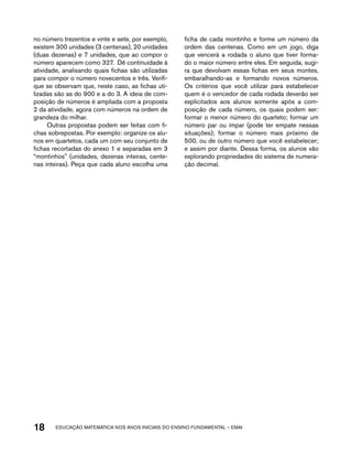 no número trezentos e vinte e sete, por exemplo, 
existem 300 unidades (3 centenas), 20 unidades 
(duas dezenas) e 7 unidades, que ao compor o 
número aparecem como 327. Dê continuidade à 
atividade, analisando quais fichas são utilizadas 
para compor o número novecentos e três. Verifi-que 
se observam que, neste caso, as fichas uti-lizadas 
são as do 900 e a do 3. A ideia de com-posição 
de números é ampliada com a proposta 
2 da atividade, agora com números na ordem de 
grandeza do milhar. 
Outras propostas podem ser feitas com fi-chas 
sobrepostas. Por exemplo: organize os alu-nos 
em quartetos, cada um com seu conjunto de 
fichas recortadas do anexo 1 e separadas em 3 
“montinhos” (unidades, dezenas inteiras, cente-nas 
inteiras). Peça que cada aluno escolha uma 
ficha de cada montinho e forme um número da 
ordem das centenas. Como em um jogo, diga 
que vencerá a rodada o aluno que tiver forma-do 
o maior número entre eles. Em seguida, sugi-ra 
que devolvam essas fichas em seus montes, 
embaralhando-as e formando novos números. 
Os critérios que você utilizar para estabelecer 
quem é o vencedor de cada rodada deverão ser 
explicitados aos alunos somente após a com-posição 
de cada número, os quais podem ser: 
formar o menor número do quarteto; formar um 
número par ou ímpar (pode ter empate nessas 
situações); formar o número mais próximo de 
500, ou de outro número que você estabelecer; 
e assim por diante. Dessa forma, os alunos vão 
explorando propriedades do sistema de numera-ção 
decimal. 
18 acdeouãç aaceimmttá nos anos aciiiins do einnos aadeflmnntu – EMAI 
 