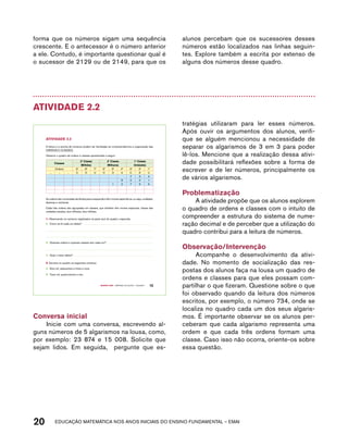 forma que os números sigam uma sequência 
crescente. E o antecessor é o número anterior 
a ele. Contudo, é importante questionar qual é 
o sucessor de 2129 ou de 2149, para que os 
alunos percebam que os sucessores desses 
números estão localizados nas linhas seguin-tes. 
Explore também a escrita por extenso de 
alguns dos números desse quadro. 
Atividade 2.2 
A leitura e a escrita de números podem ser facilitadas se compreendermos a organização das 
ORDENS E CLASSES. 
Observe o quadro de ordens e classes apresentado a seguir: 
3ª Classe 2ª Classe 1ª Classe 
Milhões Milhares Unidades 
Ordens 9ª 8ª 7ª 6ª 5ª 4ª 3ª 2ª 1ª 
... ... ... c d u c d u c d u 
7 3 4 
8 0 0 1 
1 2 7 9 9 
As ordens são numeradas da direita para a esquerda e têm nomes específicos, ou seja, unidades, 
dezenas e centenas. 
Cada três ordens são agrupadas em classes, que também têm nomes especiais: classe das 
unidades simples, dos milhares, dos milhões. 
1. Observando os números registrados na parte azul do quadro, responda: 
A. Como se lê cada um deles? 
B. Quantas ordens e quantas classes tem cada um? 
Quarto ano – MATERIAL DO ALUNO – VOLUME 1 15 
AtiVidAdE 2.2 
Classes 
C. Qual o maior deles? 
2. Escreva no quadro os seguintes números: 
A. Dois mil, setecentos e trinta e nove 
B. Treze mil, quatrocentos e oito 
Conversa inicial 
Inicie com uma conversa, escrevendo al-guns 
números de 5 algarismos na lousa, como, 
por exemplo: 23 874 e 15 008. Solicite que 
sejam lidos. Em seguida, pergunte que es-tratégias 
utilizaram para ler esses números. 
Após ouvir os argumentos dos alunos, verifi-que 
se alguém mencionou a necessidade de 
separar os algarismos de 3 em 3 para poder 
lê-los. Mencione que a realização dessa ativi-dade 
possibilitará reflexões sobre a forma de 
escrever e de ler números, principalmente os 
de vários algarismos. 
Problematização 
A atividade propõe que os alunos explorem 
o quadro de ordens e classes com o intuito de 
compreender a estrutura do sistema de nume-ração 
decimal e de perceber que a utilização do 
quadro contribui para a leitura de números. 
Observação/Intervenção 
Acompanhe o desenvolvimento da ativi-dade. 
No momento de socialização das res-postas 
dos alunos faça na lousa um quadro de 
ordens e classes para que eles possam com-partilhar 
o que fizeram. Questione sobre o que 
foi observado quando da leitura dos números 
escritos, por exemplo, o número 734, onde se 
localiza no quadro cada um dos seus algaris-mos. 
É importante observar se os alunos per-ceberam 
que cada algarismo representa uma 
ordem e que cada três ordens formam uma 
classe. Caso isso não ocorra, oriente-os sobre 
essa questão. 
20 acdeouãç aaceimmttá nos anos aciiiins do einnos aadeflmnntu – EMAI 
 