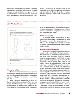 relação aos nomes de alguns objetos, caso eles 
não saibam. Após esse levantamento, na sala 
de aula, convide as duplas para que contem o 
que foi anotado e comparem os resultados de 
suas observações com os demais alunos. Pro-ponha 
a organização de um cartaz com os de-senhos 
e nomes dos objetos arredondados, que 
são chamados de Corpos Redondos e dos que 
não têm superfície arredondada, os chamados 
Poliedros. 
QUARTO ano – aaeilmrt do Pefoorrss – VOLUME 1 25 
Atividade 3.2 
AtiVidAdE 3.2 
Na ilustração abaixo, estão desenhados alguns moldes de caixas com formatos diversos. 
Com um colega, analise cada um deles e imagine o tipo de caixa que será montada em cada 
caso. 
Essa caixa tem superfícies arredondadas? Ou todas as superfícies não são arredondadas? 
Com que objetos essas caixas se parecem? 
Recorte os moldes apresentados no anexo 2 e monte-os. Em seguida, verifique se as previsões 
feitas inicialmente foram confirmadas. 
20 EDUCAÇÃO MATEMÁTICA NOS ANOS INICIAIS DO ENSINO FUNDAMENTAL – EMAI 
Conversa inicial 
Para iniciar a conversa com os alunos sobre 
a proposta que será desenvolvida nesta ativida-de, 
você deve levar uma embalagem de pasta de 
dente montada, por exemplo, para ser analisada 
por eles. 
Inicie a conversa, questione se os alunos sa-bem 
o que é molde de uma caixa. Após ouvi-los, 
mostre a embalagem que levou, pergunte-lhes, 
primeiramente, se possui ou não superfícies ar-redondadas 
e lembre-os que essa embalagem 
pode ter a forma de um paralelepípedo. Duran-te 
a conversa, abra a embalagem, mostre-lhes a 
caixinha desmontada, e explique que, dessa for-ma, 
obtém-se o seu molde. 
Problematização 
A atividade propõe a exploração de mol-des 
de diferentes caixas, com a análise de seus 
formatos e por meio dos questionamentos re-lativos 
a eles, se é possível prever se as caixas 
ao serem montadas terão superfícies arredon-dadas 
ou não. 
Observação/Intervenção 
Acompanhe o trabalho das duplas na análi-se 
dos moldes desenhados. Verifique como ten-tam 
responder às problematizações da ativida-de, 
isto é, como “imaginam” o tipo de caixa que 
será montada com aquele molde. Pode ser que, 
para responder ao primeiro questionamento da 
atividade, “com que objetos essas caixas se pa-recem”, 
sintam a necessidade de “construir” as 
caixinhas, o que será feito em seguida. Incentive- 
-os a pensar que tipo de objeto será obtido com 
aquela planificação (molde) desenhada. O traba-lho 
feito com uma embalagem, durante a conver-sa 
inicial, pode auxiliar os alunos nesse primeiro 
momento. Antes de propor o recorte dos moldes 
do anexo 2 para a montagem das caixinhas, so-cialize 
com as crianças suas hipóteses a respei-to 
dos moldes e das possíveis caixas que serão 
montadas. Importante compartilhar, finalmente, 
se as previsões feitas inicialmente foram confir-madas 
ao analisar as caixas montadas e por que 
“acertaram” ou não. Ao manusearem as caixas, 
explore com os alunos algumas características, 
 
