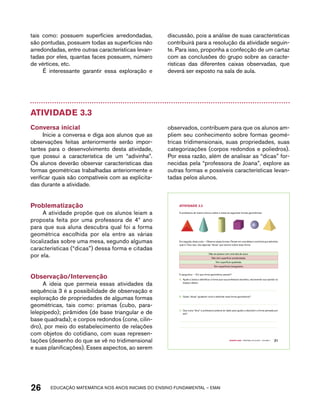 tais como: possuem superfícies arredondadas, 
são pontudas, possuem todas as superfícies não 
arredondadas, entre outras características levan-tadas 
por eles, quantas faces possuem, número 
de vértices, etc. 
É interessante garantir essa exploração e 
discussão, pois a análise de suas características 
contribuirá para a resolução da atividade seguin-te. 
Para isso, proponha a confecção de um cartaz 
com as conclusões do grupo sobre as caracte-rísticas 
das diferentes caixas observadas, que 
deverá ser exposto na sala de aula. 
Atividade 3.3 
Conversa inicial 
Inicie a conversa e diga aos alunos que as 
observações feitas anteriormente serão impor-tantes 
para o desenvolvimento desta atividade, 
que possui a característica de um “adivinha”. 
Os alunos deverão observar características das 
formas geométricas trabalhadas anteriormente e 
verificar quais são compatíveis com as explicita-das 
durante a atividade. 
Problematização 
A atividade propõe que os alunos leiam a 
proposta feita por uma professora de 4º ano 
para que sua aluna descubra qual foi a forma 
geométrica escolhida por ela entre as várias 
localizadas sobre uma mesa, segundo algumas 
características (“dicas”) dessa forma e citadas 
por ela. 
Observação/Intervenção 
A ideia que permeia essas atividades da 
sequência 3 é a possibilidade de observação e 
exploração de propriedades de algumas formas 
geométricas, tais como: prismas (cubo, para-lelepípedo); 
pirâmides (de base triangular e de 
base quadrada); e corpos redondos (cone, cilin-dro), 
por meio do estabelecimento de relações 
com objetos do cotidiano, com suas represen-tações 
(desenho do que se vê no tridimensional 
e suas planificações). Esses aspectos, ao serem 
observados, contribuem para que os alunos am-pliem 
seu conhecimento sobre formas geomé-tricas 
tridimensionais, suas propriedades, suas 
categorizações (corpos redondos e poliedros). 
Por essa razão, além de analisar as “dicas” for-necidas 
pela “professora de Joana”, explore as 
outras formas e possíveis características levan-tadas 
pelos alunos. 
26 acdeouãç aaceimmttá nos anos aciiiins do einnos aadeflmnntu – EMAI 
Quarto ano – MATERIAL DO ALUNO – VOLUME 1 21 
AtiVidAdE 3.3 
A professora de Joana colocou sobre a mesa as seguintes formas geométricas: 
Em seguida, disse a ela: – Observe essas formas. Pensei em uma delas e você terá que adivinhar 
qual é. Para isso, leia algumas “dicas” que escrevi sobre essa forma: 
Não se parece com uma lata de suco. 
Não tem superfície arredondada. 
Tem superfície quadrada. 
Tem superfícies triangulares. 
E perguntou: – Em que forma geométrica pensei? 
A. Ajude a Joana a identificar a forma que sua professora escolheu, escrevendo sua opinião no 
espaço abaixo. 
B. Quais “dicas” ajudaram você a adivinhar essa forma geométrica? 
C. Que outra “dica” a professora poderia ter dado para ajudar a descobrir a forma pensada por 
ela? 
 