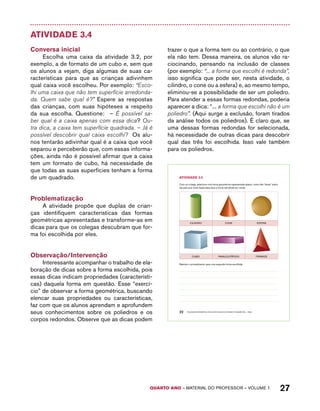 AtiVidAdE 3.4 
Com um colega, selecione uma forma geométrica representada abaixo, criem três “dicas” sobre 
ela para que outra dupla descubra a forma escolhida por vocês. 
CILINDRO CONE ESFERA 
CUBO PARALELEPÍPEDO PIRÂMIDE 
Repitam o procedimento para uma segunda forma escolhida. 
QUARTO ano – aaeilmrt do Pefoorrss – VOLUME 1 27 
Atividade 3.4 
Conversa inicial 
Escolha uma caixa da atividade 3.2, por 
exemplo, a de formato de um cubo e, sem que 
os alunos a vejam, diga algumas de suas ca-racterísticas 
para que as crianças adivinhem 
qual caixa você escolheu. Por exemplo: “Esco-lhi 
uma caixa que não tem superfície arredonda-da. 
Quem sabe qual é?” Espere as respostas 
das crianças, com suas hipóteses a respeito 
da sua escolha. Questione: – É possível sa-ber 
qual é a caixa apenas com essa dica? Ou-tra 
dica, a caixa tem superfície quadrada. – Já é 
possível descobrir qual caixa escolhi? Os alu-nos 
tentarão adivinhar qual é a caixa que você 
separou e perceberão que, com essas informa-ções, 
ainda não é possível afirmar que a caixa 
tem um formato de cubo, há necessidade de 
que todas as suas superfícies tenham a forma 
de um quadrado. 
Problematização 
A atividade propõe que duplas de crian-ças 
identifiquem características das formas 
geométricas apresentadas e transforme-as em 
dicas para que os colegas descubram que for-ma 
foi escolhida por eles. 
Observação/Intervenção 
Interessante acompanhar o trabalho de ela-boração 
de dicas sobre a forma escolhida, pois 
essas dicas indicam propriedades (característi-cas) 
daquela forma em questão. Esse “exercí-cio” 
de observar a forma geométrica, buscando 
elencar suas propriedades ou características, 
faz com que os alunos aprendam e aprofundem 
seus conhecimentos sobre os poliedros e os 
corpos redondos. Observe que as dicas podem 
trazer o que a forma tem ou ao contrário, o que 
ela não tem. Dessa maneira, os alunos vão ra-ciocinando, 
pensando na inclusão de classes 
(por exemplo: “... a forma que escolhi é redonda”, 
isso significa que pode ser, nesta atividade, o 
cilindro, o cone ou a esfera) e, ao mesmo tempo, 
eliminou-se a possibilidade de ser um poliedro. 
Para atender a essas formas redondas, poderia 
aparecer a dica: “... a forma que escolhi não é um 
poliedro”. (Aqui surge a exclusão, foram tirados 
da análise todos os poliedros). É claro que, se 
uma dessas formas redondas for selecionada, 
há necessidade de outras dicas para descobrir 
qual das três foi escolhida. Isso vale também 
para os poliedros. 
22 EDUCAÇÃO MATEMÁTICA NOS ANOS INICIAIS DO ENSINO FUNDAMENTAL – EMAI 
 