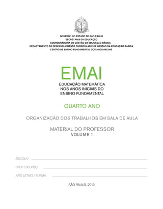 EMAI 
EDUCAÇÃO MATEMÁTICA 
NOS ANOS INICIAIS DO 
ENSINO FUNDAMENTAL 
QUARTO ANO 
Organização dos trabalhos em sala de aula 
MATERIAL DO PROFESSOR 
VOLUME 1 
São Paulo, 2013 
ESCOLA: 
PROFESSOR(A): 
ANO LETIVO / TURMA: 
GOVERNO DO ESTADO DE SÃO PAULO 
SECRETARIA DA EDUCAÇÃO 
COORDENADORIA DE GESTÃO DA EDUCAÇÃO BÁSICA 
DEPARTAMENTO DE DESENVOLVIMENTO CURRICULAR E DE GESTÃO DA EDUCAÇÃO BÁSICA 
CENTRO DE ENSINO FUNDAMENTAL DOS ANOS INICIAIS 
 