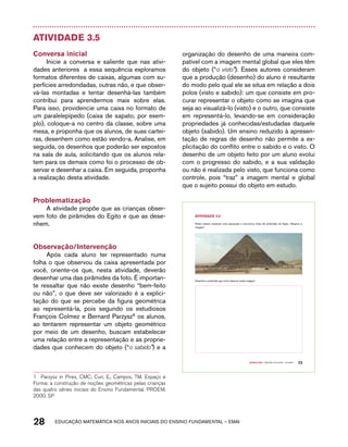 Atividade 3.5 
Conversa inicial 
Inicie a conversa e saliente que nas ativi-dades 
anteriores a essa sequência exploramos 
formatos diferentes de caixas, algumas com su-perfícies 
arredondadas, outras não, e que obser-vá- 
las montadas e tentar desenhá-las também 
contribui para aprendermos mais sobre elas. 
Para isso, providencie uma caixa no formato de 
um paralelepípedo (caixa de sapato, por exem-plo), 
coloque-a no centro da classe, sobre uma 
mesa, e proponha que os alunos, de suas cartei-ras, 
desenhem como estão vendo-a. Analise, em 
seguida, os desenhos que poderão ser expostos 
na sala de aula, solicitando que os alunos rela-tem 
para os demais como foi o processo de ob-servar 
e desenhar a caixa. Em seguida, proponha 
a realização desta atividade. 
Problematização 
A atividade propõe que as crianças obser-vem 
foto de pirâmides do Egito e que as dese-nhem. 
Observação/Intervenção 
Após cada aluno ter representado numa 
folha o que observou da caixa apresentada por 
você, oriente-os que, nesta atividade, deverão 
desenhar uma das pirâmides da foto. É importan-te 
ressaltar que não existe desenho “bem-feito 
ou não”, o que deve ser valorizado é a explici-tação 
do que se percebe da figura geométrica 
ao representá-la, pois segundo os estudiosos 
François Colmez e Bernard Parzysz1 os alunos, 
ao tentarem representar um objeto geométrico 
por meio de um desenho, buscam estabelecer 
uma relação entre a representação e as proprie-dades 
que conhecem do objeto (“o sabido”) e a 
1 Parzysz in Pires, CMC; Curi, E., Campos, TM. Espaço e 
Forma: a construção de noções geométricas pelas crianças 
das quatro séries iniciais do Ensino Fundamental. PROEM, 
2000. SP 
organização do desenho de uma maneira com-patível 
com a imagem mental global que eles têm 
do objeto (“o visto”). Esses autores consideram 
que a produção (desenho) do aluno é resultante 
do modo pelo qual ele se situa em relação a dois 
polos (visto e sabido): um que consiste em pro-curar 
representar o objeto como se imagina que 
seja ao visualizá-lo (visto) e o outro, que consiste 
em representá-lo, levando-se em consideração 
propriedades já conhecidas/estudadas daquele 
objeto (sabido). Um ensino reduzido à apresen-tação 
de regras de desenho não permite a ex-plicitação 
do conflito entre o sabido e o visto. O 
desenho de um objeto feito por um aluno evolui 
com o progresso do sabido, e a sua validação 
ou não é realizada pelo visto, que funciona como 
controle, pois “traz” a imagem mental e global 
que o sujeito possui do objeto em estudo. 
28 acdeouãç aaceimmttá nos anos aciiiins do einnos aadeflmnntu – EMAI 
Quarto ano – MATERIAL DO ALUNO – VOLUME 1 23 
AtiVidAdE 3.5 
Pedro estava visitando uma exposição e encontrou fotos de pirâmides do Egito. Observe a 
imagem: 
Desenhe a pirâmide que você observa nesta imagem. 
 