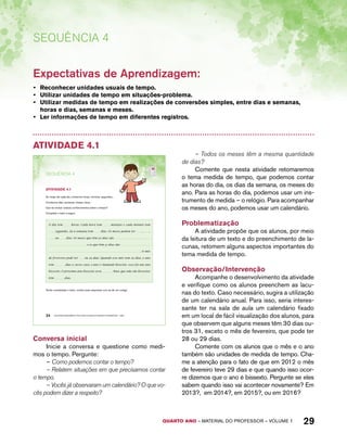 QUARTO ano – aaeilmrt do Pefoorrss – VOLUME 1 29 
Sequência 4 
Expectativas de Aprendizagem: 
• Reconhecer unidades usuais de tempo. 
• Utilizar unidades de tempo em situações-problema. 
• Utilizar medidas de tempo em realizações de conversões simples, entre dias e semanas, 
horas e dias, semanas e meses. 
• Ler informações de tempo em diferentes registros. 
Atividade 4.1 
SEQuÊNCIa 4 
AtiVidAdE 4.1 
Ao longo de cada dia, contamos horas, minutos, segundos... 
Contamos dias, semanas, meses, anos... 
Que tal revisar nossos conhecimentos sobre o tempo? 
Complete o texto a seguir. 
O dia tem horas. Cada hora tem minutos e cada minuto tem 
segundos. Já a semana tem dias. Os meses podem ter , , 
ou dias. Os meses que têm 30 dias são: 
e os que têm 31 dias são: 
24 EDUCAÇÃO MATEMÁTICA NOS ANOS INICIAIS DO ENSINO FUNDAMENTAL – EMAI 
. O mês 
de fevereiro pode ter ou 29 dias. Quando esse mês tem 29 dias, o ano 
tem dias e, nesse caso, o ano é chamado bissexto. 2012 foi um ano 
bissexto. O próximo ano bissexto será . Anos que não são bissextos 
têm dias. 
Tendo completado o texto, confira suas respostas com as de um colega. 
Conversa inicial 
Inicie a conversa e questione como medi-mos 
o tempo. Pergunte: 
– Como podemos contar o tempo? 
– Relatem situações em que precisamos contar 
o tempo. 
– Vocês já observaram um calendário? O que vo-cês 
podem dizer a respeito? 
– Todos os meses têm a mesma quantidade 
de dias? 
Comente que nesta atividade retomaremos 
o tema medida de tempo, que podemos contar 
as horas do dia, os dias da semana, os meses do 
ano. Para as horas do dia, podemos usar um ins-trumento 
de medida – o relógio. Para acompanhar 
os meses do ano, podemos usar um calendário. 
Problematização 
A atividade propõe que os alunos, por meio 
da leitura de um texto e do preenchimento de la-cunas, 
retomem alguns aspectos importantes do 
tema medida de tempo. 
Observação/Intervenção 
Acompanhe o desenvolvimento da atividade 
e verifique como os alunos preenchem as lacu-nas 
do texto. Caso necessário, sugira a utilização 
de um calendário anual. Para isso, seria interes-sante 
ter na sala de aula um calendário fixado 
em um local de fácil visualização dos alunos, para 
que observem que alguns meses têm 30 dias ou-tros 
31, exceto o mês de fevereiro, que pode ter 
28 ou 29 dias. 
Comente com os alunos que o mês e o ano 
também são unidades de medida de tempo. Cha-me 
a atenção para o fato de que em 2012 o mês 
de fevereiro teve 29 dias e que quando isso ocor-re 
dizemos que o ano é bissexto. Pergunte se eles 
sabem quando isso vai acontecer novamente? Em 
2013?, em 2014?, em 2015?, ou em 2016? 
 