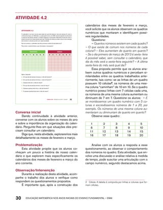 Atividade 4.2 
O calendário é um bom recurso para saber em que dia estamos, mas nem sempre foi como o 
conhecemos hoje, com 365 dias, e, a cada quatro anos, com 366. Inúmeros ajustes aconteceram 
no decorrer da história, devido a conflitos religiosos e revoluções. Diferentes formas de contar o 
tempo convivem em nosso planeta até hoje. A divisão do tempo em dias e anos é uma invenção 
dos homens e varia de acordo com cada sociedade. 
Que tal construir o calendário dos dois primeiros meses de aula deste ano? 
Para iniciar o preenchimento, que informação é necessária? 
FEVEREiRO MARÇO 
d S t Q Q S S d S t Q Q S S 
Agora, responda: 
A. Em qual dia da semana começou o mês de fevereiro? 
B. Em qual dia da semana terminou o mês de fevereiro? 
C. Quantos dias tem o mês de março? 
D. Em que dia da semana termina o mês de março? 
E. Quantas quartas-feiras teve o mês de fevereiro? 
F. E quantas quartas-feiras teve o mês de março? 
Quarto ano – MATERIAL DO ALUNO – VOLUME 1 25 
AtiVidAdE 4.2 
Conversa inicial 
Dando continuidade à atividade anterior, 
converse com os alunos sobre os meses do ano 
e sobre a importância da organização do calen-dário. 
Pergunte-lhes em que situações eles pre-cisam 
consultar um calendário. 
Diga que, nesta atividade, exploraremos mais 
detalhadamente os meses de fevereiro e março. 
Problematização 
Esta atividade propõe que os alunos co-nheçam 
um pouco a história de nosso calen-dário 
e que explorem mais especificamente os 
calendários dos meses de fevereiro e março do 
ano corrente. 
Observação/Intervenção 
Durante a realização desta atividade, acom-panhe 
o trabalho dos alunos e verifique como 
respondem os questionamentos propostos. 
É importante que, após a construção dos 
calendários dos meses de fevereiro e março, 
você solicite que os alunos observem os quadros 
numéricos que montaram e identifiquem possí-veis 
regularidades. 
Questione: 
– Quantos números existem em cada quadro? 
– O que existe de comum nos números de cada 
coluna? – Eles aumentam de quanto em quanto? 
– Se o dia primeiro de março de 2013 é sexta- feira 
é possível saber, sem consultar o calendário, que 
dia do mês será a sexta-feira seguinte? – A última 
sexta-feira do mês será qual dia? 
Essa proposta permite que os alunos ana-lisem 
outros quadros numéricos e percebam si-milaridades 
entre os quadros trabalhados ante-riormente, 
tais como: se as linhas de um quadro 
possuem 10 células2, os números de uma mes-ma 
coluna “caminham” de 10 em 10. Se o quadro 
numérico possui linhas com 7 células cada uma, 
os números de uma mesma coluna aumentam ou 
diminuem de 7 em 7. Questione os alunos: – E 
se montássemos um quadro numérico com 5 co-lunas 
e escrevêssemos números de 1 a 20, por 
exemplo. Os números de uma mesma coluna au-mentariam 
ou diminuiriam de quanto em quanto? 
Observe esse quadro: 
1 2 3 4 5 
6 7 8 9 10 
11 12 13 14 15 
16 17 18 19 20 
Analise com os alunos a resposta a esse 
questionamento, ao observar o comportamento 
dos números no quadro. Esta atividade, que en-volve 
uma discussão e análise relativa à medida 
de tempo, pode suscitar uma articulação com o 
campo numérico, segundo destacamos acima. 
2 Célula: A tabela é composta por linhas e colunas que for-mam 
células. 
30 acdeouãç aaceimmttá nos anos aciiiins do einnos aadeflmnntu – EMAI 
 