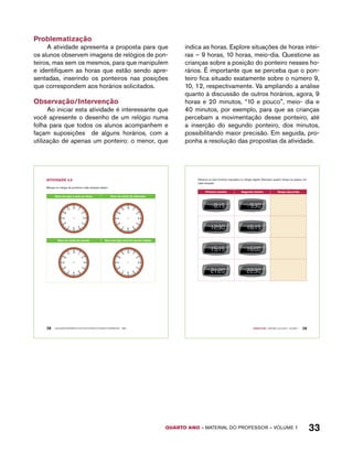 Observe os dois horários marcados no relógio digital. Descubra quanto tempo se passou em 
cada situação: 
Primeiro horário Segundo horário tempo decorrido 
QUARTO ano – aaeilmrt do Pefoorrss – VOLUME 1 33 
Problematização 
A atividade apresenta a proposta para que 
os alunos observem imagens de relógios de pon-teiros, 
mas sem os mesmos, para que manipulem 
e identifiquem as horas que estão sendo apre-sentadas, 
inserindo os ponteiros nas posições 
que correspondem aos horários solicitados. 
Observação/Intervenção 
Ao iniciar esta atividade é interessante que 
você apresente o desenho de um relógio numa 
folha para que todos os alunos acompanhem e 
façam suposições de alguns horários, com a 
utilização de apenas um ponteiro: o menor, que 
indica as horas. Explore situações de horas intei-ras 
– 9 horas, 10 horas, meio-dia. Questione as 
crianças sobre a posição do ponteiro nesses ho-rários. 
É importante que se perceba que o pon-teiro 
fica situado exatamente sobre o número 9, 
10, 12, respectivamente. Vá ampliando a análise 
quanto à discussão de outros horários, agora, 9 
horas e 20 minutos, “10 e pouco”, meio- dia e 
40 minutos, por exemplo, para que as crianças 
percebam a movimentação desse ponteiro, até 
a inserção do segundo ponteiro, dos minutos, 
possibilitando maior precisão. Em seguida, pro-ponha 
a resolução das propostas da atividade. 
AtiVidAdE 4.5 
Marque no relógio de ponteiros cada situação abaixo: 
Hora em que a aula se inicia. Hora do início do intervalo. 
Hora da saída da escola. Hora em que você foi dormir ontem. 
28 EDUCAÇÃO MATEMÁTICA NOS ANOS INICIAIS DO ENSINO FUNDAMENTAL – EMAI 
Quarto ano – MATERIAL DO ALUNO – VOLUME 1 29 
 