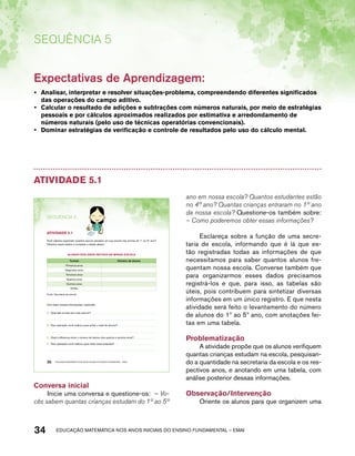 Sequência 5 
Expectativas de Aprendizagem: 
• Analisar, interpretar e resolver situações-problema, compreendendo diferentes significados 
das operações do campo aditivo. 
• Calcular o resultado de adições e subtrações com números naturais, por meio de estratégias 
pessoais e por cálculos aproximados realizados por estimativa e arredondamento de 
números naturais (pelo uso de técnicas operatórias convencionais). 
• Dominar estratégias de verificação e controle de resultados pelo uso do cálculo mental. 
Atividade 5.1 
SEQuÊNCIa 5 
AtiVidAdE 5.1 
Você saberia responder quantos alunos estudam em sua escola nas turmas do 1º ao 5º ano? 
Obtenha esses dados e complete a tabela abaixo: 
ALUNOS dOS ANOS iNiCiAiS dE MiNHA ESCOLA 
Turmas Número de alunos 
Primeiros anos 
Segundos anos 
Terceiros anos 
Quartos anos 
Quintos anos 
TOTAL 
Fonte: Secretaria da escola. 
Com base nessas informações, responda: 
A. Qual das turmas tem mais alunos? 
B. Que operação você realizou para achar o total de alunos? 
C. Qual a diferença entre o número de alunos dos quartos e quintos anos? 
D. Que operação você realizou para obter essa resposta? 
30 EDUCAÇÃO MATEMÁTICA NOS ANOS INICIAIS DO ENSINO FUNDAMENTAL – EMAI 
Conversa inicial 
Inicie uma conversa e questione-os: – Vo-cês 
sabem quantas crianças estudam do 1º ao 5º 
ano em nossa escola? Quantos estudantes estão 
no 4º ano? Quantas crianças entraram no 1º ano 
da nossa escola? Questione-os também sobre: 
– Como poderemos obter essas informações? 
Esclareça sobre a função de uma secre-taria 
de escola, informando que é lá que es-tão 
registradas todas as informações de que 
necessitamos para saber quantos alunos fre-quentam 
nossa escola. Converse também que 
para organizarmos esses dados precisamos 
registrá-los e que, para isso, as tabelas são 
úteis, pois contribuem para sintetizar diversas 
informações em um único registro. E que nesta 
atividade será feito o levantamento do número 
de alunos do 1º ao 5º ano, com anotações fei-tas 
em uma tabela. 
Problematização 
A atividade propõe que os alunos verifiquem 
quantas crianças estudam na escola, pesquisan-do 
a quantidade na secretaria da escola e os res-pectivos 
anos, e anotando em uma tabela, com 
análise posterior dessas informações. 
Observação/Intervenção 
Oriente os alunos para que organizem uma 
34 acdeouãç aaceimmttá nos anos aciiiins do einnos aadeflmnntu – EMAI 
 