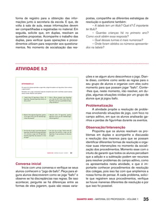 forma de registro para a obtenção das infor-mações 
junto à secretaria da escola. E que, de 
volta à sala de aula, essas informações devem 
ser compartilhadas e registradas no material. Em 
seguida, solicite que, em duplas, resolvam as 
questões propostas. Acompanhe o trabalho das 
duplas, para verificar quais operações e proce-dimentos 
utilizam para responder aos questiona-mentos. 
No momento de socialização das res-postas, 
compartilhe as diferentes estratégias de 
resolução e questione também: 
– A tabela tem um título? Qual é? É importante 
ter título? 
– Quantas crianças há no primeiro ano? 
Como você obtém essa resposta? 
– Qual dessas turmas é mais numerosa? 
– Onde foram obtidos os números apresenta-dos 
na tabela? 
QUARTO ano – aaeilmrt do Pefoorrss – VOLUME 1 35 
Atividade 5.2 
Quarto ano – MATERIAL DO ALUNO – VOLUME 1 31 
AtiVidAdE 5.2 
Um grupo de crianças aprendeu a jogar bafo, antiga brincadeira com figurinhas. Você conhece 
o jogo de bafo? 
Animados com o jogo, propuseram algumas situações para serem resolvidas usando apenas 
cálculo mental. Resolva você também. 
A. André tinha 27 figurinhas e Paulo, 18 
figurinhas. Quantas figurinhas tinham os 
dois juntos? 
D. Alice e Bruno juntaram suas figurinhas 
num total de 58. Como Alice tinha 31 
figurinhas, qual era a quantidade de figu-rinhas 
de Bruno? 
B. Rubens tinha algumas figurinhas, ganhou 
15 no jogo e ficou com 37. Quantas figu-rinhas 
ele possuía? 
E. Marcelo tinha 19 figurinhas, ganhou 
algumas e ficou com 25. Quantas figuri-nhas 
ele ganhou? 
C. No início de um jogo, Luara tinha algumas 
figurinhas. No decorrer do jogo ela perdeu 
12 e terminou o jogo com 25 figurinhas. 
Quantas figurinhas ela possuía no início 
do jogo? 
F. No início de um jogo, Tereza tinha 37 
figurinhas. Ela terminou o jogo com 25 
figurinhas. O que aconteceu no decorrer 
do jogo? 
Conversa inicial 
Inicie com uma conversa e verifique se seus 
alunos conhecem o “jogo de bafo”. Peça para al-guns 
alunos descreverem como se joga “bafo” e 
observe se há discrepâncias nas regras. Se isso 
acontecer, pergunte se há diferenças entre as 
formas de eles jogarem, quais são essas varia-ções 
e se algum aluno desconhece o jogo. Dian-te 
disso, combine como serão as regras para o 
seu grupo de alunos e organize com eles outro 
momento para que possam jogar “bafo”. Conte- 
-lhes que, neste momento, irão resolver, em du-plas, 
algumas situações vividas por um grupo de 
alunos que já jogou bafo. 
Problematização 
A atividade propõe a resolução de proble-mas 
envolvendo situações de jogo, com foco no 
campo aditivo, em que os alunos analisarão ga-nhos 
e perdas de figurinhas durante os eventos. 
Observação/Intervenção 
Proponha que os alunos resolvam os pro-blemas 
em duplas e acompanhe a discussão 
e resolução dos mesmos para que se possam 
identificar diferentes formas de resolução e orga-nizar 
suas intervenções no momento da sociali-zação 
dos procedimentos. Momento esse com o 
intuito de garantir que todos os alunos percebam 
que a adição e a subtração podem ser recursos 
para resolver problemas do campo aditivo, como 
os apresentados nesta atividade, e que é im-portante 
conhecer procedimentos de resolução 
dos colegas, pois isso faz com que ampliemos a 
nossa forma de pensar. A cada problema, solici-te 
que registrem seus procedimentos, verifique 
se houve maneiras diferentes de resolução e por 
que isso foi possível. 
 
