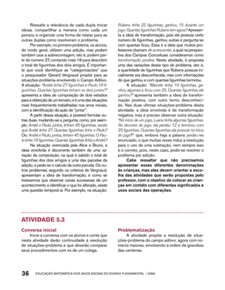 Ressalte a relevância de cada dupla trocar 
ideias, compartilhar a maneira como cada um 
pensou e organizar uma forma de relatar para as 
outras duplas como resolveram o problema. 
Por exemplo, no primeiro problema, os alunos, 
de modo geral, utilizam uma adição, mas podem 
também usar a sobrecontagem, isto é, podem par-tir 
do número 27, contando mais 18 para descobrir 
o total de figurinhas dos dois amigos. É importan-te 
que você identifique as “categorizações” que 
o pesquisador Gerard Vergnaud propõe para as 
situações-problema envolvendo o Campo Aditivo. 
A situação: “André tinha 27 figurinhas e Paulo 18 fi-gurinhas. 
Quantas figurinhas tinham os dois juntos?” 
apresenta a ideia de composição de dois estados 
para a obtenção de um terceiro, e é uma das situações 
mais frequentemente trabalhadas nos anos iniciais, 
com a identificação da ação de “juntar”. 
A partir dessa situação, é possível formular ou-tras 
duas, mudando-se a pergunta, como, por exem-plo: 
André e Paulo, juntos, tinham 45 figurinhas, sendo 
que André tinha 27. Quantas figurinhas tinha o Paulo? 
Ou: André e Paulo, juntos, tinham 45 figurinhas. O Pau-lo 
tinha 18 figurinhas. Quantas figurinhas tinha o André? 
Na situação vivenciada pela Alice e Bruno, a 
ideia envolvida é decorrente também de uma va-riação 
da composição, na qual é sabido o total de 
figurinhas dos dois amigos e uma das parcelas da 
adição, e pede-se o cálculo da outra parcela. Os ou-tros 
problemas, segundo os critérios de Vergnaud, 
apresentam a ideia de transformação, é como se 
tivéssemos que observar cenas sucessivas de um 
acontecimento e identificar o que foi alterado, existe 
uma questão temporal aí. Por exemplo, na situação: 
Rubens tinha 22 figurinhas, ganhou 15 durante um 
jogo. Quantas figurinhas Rubens tem agora? Apresen-ta 
a ideia de transformação, pois ele possuía certo 
número de figurinhas, ganhou outras e pergunta-se 
com quantas ficou. Essa é a ideia que muitos pro-fessores 
chamam de acrescentar, a qual na perspec-tiva 
dos Campos Conceituais consideramos como 
transformação positiva. Nesta atividade, é proposta 
uma das variações desse tipo de problema, isto é, 
a quantidade de figurinhas que Rubens possuía ini-cialmente 
era desconhecida, mas com informações 
do que ganhou e com quantas figurinhas terminou. 
A situação: “Marcelo tinha 19 figurinhas, ga-nhou 
algumas e ficou com 25. Quantas figurinhas ele 
ganhou?” apresenta também a ideia de transfor-mação 
positiva, com outro termo desconheci-do. 
Nas duas últimas situações-problema desta 
atividade, a ideia envolvida é de transformação 
negativa, mas é preciso observar outra situação: 
“No início de um jogo, Luana tinha algumas figurinhas. 
No decorrer do jogo, ela perdeu 12 e terminou com 
25 figurinhas. Quantas figurinhas ela possuía no início 
do jogo?” que, embora haja a palavra perdeu no 
enunciado, o que muitas vezes induz a resolução 
para o uso de uma subtração, nem sempre isso 
é o correto, pois, neste caso, pode-se resolver o 
problema por adição. 
Cabe ressaltar que não precisamos 
apresentar essas diferentes denominações 
às crianças, mas elas devem orientar a esco-lha 
das atividades que serão propostas pelo 
professor, com o objetivo de colocar as crian-ças 
em contato com diferentes significados e 
usos sociais das operações. 
Atividade 5.3 
Conversa inicial 
Inicie a conversa com os alunos e conte que 
nesta atividade darão continuidade à resolução 
de situações-problema e que deverão comparar 
seus procedimentos com os de um colega. 
Problematização 
A atividade propõe a resolução de situa-ções- 
problema do campo aditivo, agora com nú-meros 
maiores, envolvendo a ordem de grandeza 
das centenas. 
36 acdeouãç aaceimmttá nos anos aciiiins do einnos aadeflmnntu – EMAI 
 