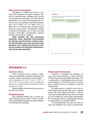 AtiVidAdE 5.3 
Leia com atenção e resolva cada uma das situações abaixo. Depois, compare os procedimentos 
usados e as respostas com um colega. 
A. Numa escola há 312 meninos e 217 me-ninas. 
Quantos alunos há nessa escola? 
C. Numa outra escola há 432 estudantes, 
sendo que 229 são meninas. Quantos 
são os meninos dessa escola? 
B. Num campeonato estudantil havia 426 
atletas inscritos. No último dia, inscreve-ram- 
se outros 147 atletas. Qual o total de 
atletas participantes desse campeonato? 
D. Na escola de Luísa havia 678 alunos ma-triculados 
no ano passado. Este ano fo-ram 
matriculados 127 alunos e saíram da 
escola 95. Quantos alunos há na escola 
este ano? 
QUARTO ano – aaeilmrt do Pefoorrss – VOLUME 1 37 
Observação/Intervenção 
Acompanhe o trabalho dos alunos e veri-fique 
como resolvem as quatro situações. Ob-serve 
os procedimentos utilizados para calcular 
os resultados das operações, se usam técnicas 
operatórias, ou se usam decomposição dos nú-meros, 
como, por exemplo, na primeira situação: 
312 + 217 = 300 + 10 + 2 + 200 + 10 + 7 = 
500+ 20 + 9 = 529. As quatro situações trazem 
ideias do campo aditivo: composição; variação 
da ideia de composição, com o total e uma das 
parcelas conhecidas; transformação positiva; 
transformação positiva e negativa. 
Cabe ressaltar que não precisamos 
apresentar essas diferentes denominações 
às crianças, mas elas devem orientar a esco-lha 
das atividades que serão propostas pelo 
professor, com o objetivo de colocar as crian-ças 
em contato com diferentes significados e 
usos sociais das operações. 
32 EDUCAÇÃO MATEMÁTICA NOS ANOS INICIAIS DO ENSINO FUNDAMENTAL – EMAI 
Atividade 5.4 
Conversa inicial 
Inicie a conversa com os alunos e peça- 
-lhes que respondam a algumas perguntas que 
envolvem cálculo mental, como, por exemplo: – 
Qual o resultado de 10 + 20? – E de 11 + 20? – E 
de 12 +20? – O que acontece com os resultados das 
adições, se uma das parcelas for mantida fixa e formos 
aumentando a outra? 
Nesta atividade, exploraremos esses proce-dimentos 
de cálculo. 
Problematização 
Esta atividade propõe que os alunos cal-culem 
adições usando cálculo mental e identifi-quem 
propriedades da adição, as quais auxiliarão 
na obtenção dos resultados. 
Observação/Intervenção 
Proponha a realização da atividade, em 
que o foco das propostas é o cálculo mental e 
a identificação de propriedades da adição, com 
a exploração de regularidades para que os alu-nos 
percebam o que acontece com os resulta-dos 
à medida que vai se mudando o valor de 
cada parcela. 
Se observarmos a primeira coluna da pri-meira 
tabela, pode-se perceber que a segunda 
parcela de cada adição permanece a mesma, 
mas a primeira parcela tem seu valor aumentado 
em uma unidade em cada adição subsequente. 
Em consequência disso, o resultado das adições 
vai aumentando uma unidade também. 
O encaminhamento que deve ser feito du-rante 
uma atividade como esta é, primeiramente, 
 