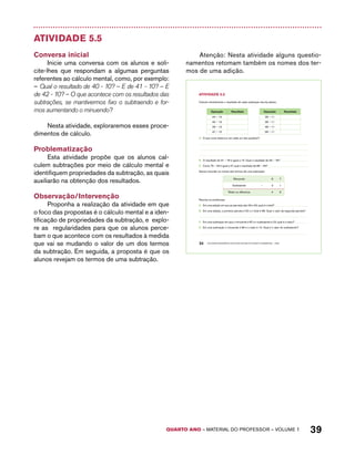 AtiVidAdE 5.5 
Calcule mentalmente o resultado de cada subtração escrita abaixo. 
Operação Resultado Operação Resultado 
44 – 13 28 – 11 
45 – 13 38 – 11 
46 – 13 48 – 11 
47 – 13 58 – 11 
A. O que você observou em cada um dos quadros? 
B. O resultado de 91 – 76 é igual a 15. Qual o resultado de 92 – 76? 
C. Como 76 – 49 é igual a 27, qual o resultado de 86 – 49? 
Vamos recordar os nomes dos termos de uma subtração: 
Minuendo 6 7 
Subtraendo – 2 1 
Resto ou diferença 4 6 
Resolva os problemas: 
A. Em uma adição em que as parcelas são 29 e 53, qual é o total? 
B. Em uma adição, a primeira parcela é 52 e o total é 98. Qual o valor da segunda parcela? 
C. Em uma subtração em que o minuendo é 87 e o subtraendo é 23, qual é o resto? 
D. Em uma subtração o minuendo é 86 e o resto é 13. Qual é o valor do subtraendo? 
QUARTO ano – aaeilmrt do Pefoorrss – VOLUME 1 39 
Atividade 5.5 
Conversa inicial 
Inicie uma conversa com os alunos e soli-cite- 
lhes que respondam a algumas perguntas 
referentes ao cálculo mental, como, por exemplo: 
– Qual o resultado de 40 - 10? – E de 41 - 10? – E 
de 42 - 10? – O que acontece com os resultados das 
subtrações, se mantivermos fixo o subtraendo e for-mos 
aumentando o minuendo? 
Nesta atividade, exploraremos esses proce-dimentos 
de cálculo. 
Problematização 
Esta atividade propõe que os alunos cal-culem 
subtrações por meio de cálculo mental e 
identifiquem propriedades da subtração, as quais 
auxiliarão na obtenção dos resultados. 
Observação/Intervenção 
Proponha a realização da atividade em que 
o foco das propostas é o cálculo mental e a iden-tificação 
de propriedades da subtração, e explo-re 
as regularidades para que os alunos perce-bam 
o que acontece com os resultados à medida 
que vai se mudando o valor de um dos termos 
da subtração. Em seguida, a proposta é que os 
alunos revejam os termos de uma subtração. 
Atenção: Nesta atividade alguns questio-namentos 
retomam também os nomes dos ter-mos 
de uma adição. 
34 EDUCAÇÃO MATEMÁTICA NOS ANOS INICIAIS DO ENSINO FUNDAMENTAL – EMAI 
 