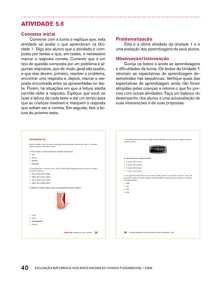 Atividade 5.6 
Conversa inicial 
Converse com a turma e explique que, esta 
atividade vai avaliar o que aprenderam na Uni-dade 
1. Diga aos alunos que a atividade é com-posta 
por testes e que, em testes, é necessário 
marcar a resposta correta. Comente que é um 
tipo de questão composta por um problema e al-gumas 
respostas, que de modo geral são quatro, 
e que elas devem, primeiro, resolver o problema, 
encontrar uma resposta e, depois, marcar a res-posta 
encontrada entre as apresentadas no tes-te. 
Porém, há situações em que a leitura atenta 
permite obter a resposta. Explique que você vai 
fazer a leitura de cada teste e dar um tempo para 
que as crianças resolvam e marquem a resposta 
que acham ser a correta. Em seguida, fará a lei-tura 
do próximo teste. 
Problematização 
Esta é a última atividade da Unidade 1 e é 
uma avaliação das aprendizagens de seus alunos. 
Observação/Intervenção 
Corrija os testes e anote as aprendizagens 
e dificuldades da turma. Os testes da Unidade 1 
retomam as expectativas de aprendizagem de-senvolvidas 
nas sequências. Verifique quais das 
expectativas de aprendizagem ainda não foram 
atingidas pelas crianças e retome o que for pre-ciso 
com outras atividades. Faça um balanço do 
desempenho dos alunos e uma autoavaliação de 
suas intervenções e de suas propostas. 
Nesta atividade, você irá resolver questões que apresentam alternativas. Após a resolução, 
assinale apenas a alternativa correta: 
1. Para compor o número seiscentos e dezoito, escrevemos: 
A. 618 
B. 60018 
C. 600108 
D. 6001008 
2. Considerando os números 2314, 3214, 2354, 3254. Dispondo esses números em ordem 
crescente, obtemos: 
A. 2314, 3254, 3214, 2354 
B. 2354, 3214, 2314, 3254 
C. 2314, 2354, 3214, 3254 
D. 3254, 3214, 2354, 2314 
3. Observe a imagem abaixo, qual é a forma geométrica dessa imagem? 
Quarto ano – MATERIAL DO ALUNO – VOLUME 1 35 
AtiVidAdE 5.6 
A. Cone 
B. Cubo 
C. Paralelepípedo 
D. Cilindro 
4. Ana demora 30 minutos para chegar à escola. Quando saiu de casa, seu relógio marcava o 
seguinte horário. 
36 EDUCAÇÃO MATEMÁTICA NOS ANOS INICIAIS DO ENSINO FUNDAMENTAL – EMAI 
40 acdeouãç aaceimmttá nos anos aciiiins do einnos aadeflmnntu – EMAI 
18187:181185 
Em que horário Ana chegou à escola? 
A. 7 horas e 55 minutos 
B. 7 horas e 45 minutos 
C. 7 horas e 35 minutos 
D. 7 horas e 30 minutos 
5. Um supermercado tinha em seu estoque 285 pacotes de macarrão. Comprou mais 176 
pacotes do mesmo macarrão e depois vendeu 85 deles. Quantos pacotes restaram no estoque 
do supermercado? 
E. 546 
F. 461 
G. 376 
H. 476 
 