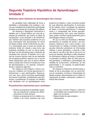 Segunda Trajetória Hipotética de Aprendizagem 
Unidade 2 
Reflexões sobre hipóteses de aprendizagem das crianças 
As atividades foram elaboradas de forma a 
possibilitar a interatividade entre professor e alu-nos, 
por considerarmos fundamental a participação 
de todos no processo de construção dos saberes. 
Em Números e Operações continuamos o 
trabalho com o Campo Aditivo, por meio da re-solução 
de problemas, que trazem as ideias de 
composição e suas variações e de transforma-ção. 
Também são propostos problemas em que 
suas informações são apresentadas em forma 
de tabela simples, sendo fundamental sua leitu-ra 
e interpretação para a busca da solução do 
problema. Ainda em relação a esse tema, são 
propostas atividades em que os alunos pode-rão 
fazer uso de estimativas para a obtenção de 
resultados dos cálculos. O trabalho com a adi-ção 
de números naturais, além de ser explorado 
nas situações-problema, aparece com o uso de 
fichas sobrepostas, para que os alunos reflitam 
sobre a adição dos números envolvidos por meio 
de decomposições e, em seguida, compreen-dendo 
o respectivo algoritmo. 
Em relação ao tema Espaço e Forma con-tinua- 
se o trabalho com formas geométricas tri-dimensionais 
e suas planificações. Espera-se, 
com isso, que o aluno reconheça propriedades 
de prismas e pirâmides, considerando suas dife-renças 
e semelhanças. É proposto um trabalho 
mais detalhado com um paralelepípedo muito 
presente no cotidiano, o cubo, incluindo a análise 
de suas diferentes planificações. A continuida-de 
do trabalho serve à ampliação do repertório 
de ideias e conceitos geométricos. A interação 
visual e a manipulação das formas geométri-cas 
tridimensionais, bem como suas planifica-ções, 
podem contribuir significativamente para a 
aprendizagem desses conceitos. 
No que se refere às Grandezas e Medidas 
abordaremos as medidas de tempo e de tem-peratura. 
Espera-se que o aluno amplie o seu 
conhecimento em relação à temática discutida, 
perceba diferentes portadores de informações 
relativas a essas grandezas, e aprenda a lidar 
com elas em seu dia a dia. Isto é, que ao ler um 
jornal, por exemplo, identifique e saiba interpretar 
as informações relativas ao tempo e temperatu-ra 
presentes na edição. Além do olhar para es-sas 
grandezas, é enfatizada a aprendizagem de 
medidas de comprimento, inicialmente, as não 
padronizadas, e, em seguida, as padronizadas: 
metro e centímetro. 
Em relação ao Tratamento da Informação, a 
ênfase se dá na articulação com os outros blo-cos 
de conteúdos, na leitura e interpretação de 
tabelas simples, relacionandoas com a coleta e a 
organização de dados, valorizando a análise e o 
estudo das mesmas. 
Procedimentos importantes para o professor: 
• Analise as propostas de atividades sugeri-das 
nas sequências e planeje seu desen-volvimento 
QUARTO ano – aaeilmrt do Pefoorrss – VOLUME 1 41 
na rotina semanal. 
• Analise as propostas do livro didático es-colhido 
e de outros materiais que você 
utiliza para consulta. Prepare e selecione 
as atividades que complementem seu tra-balho 
com os alunos. 
• Elabore lições de casa simples e 
interessantes. 
 