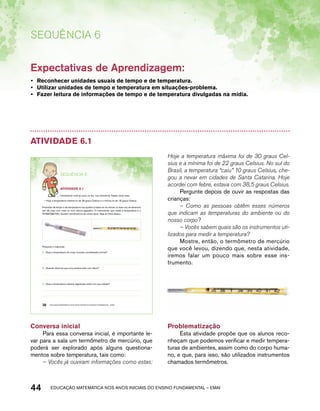 Sequência 6 
Expectativas de Aprendizagem: 
• Reconhecer unidades usuais de tempo e de temperatura. 
• Utilizar unidades de tempo e temperatura em situações-problema. 
• Fazer leitura de informações de tempo e de temperatura divulgadas na mídia. 
Atividade 6.1 
SEQuÊNCIa 6 
AtiVidAdE 6.1 
Certamente você já ouviu ou leu, nos noticiários, frases como esta: 
• Hoje a temperatura máxima foi de 28 graus Celsius e a mínima foi de 18 graus Celsius. 
Previsões de tempo e de temperatura nos ajudam a saber se vai chover ou fazer sol, se devemos 
sair de casa com mais ou com menos agasalho. O instrumento que mede a temperatura é o 
TERMÔMETRO. Existem termômetros de vários tipos. Veja as fotos abaixo: 
Pesquise e responda: 
A. Qual a temperatura do corpo humano considerada normal? 
B. Quando dizemos que uma pessoa está com febre? 
C. Qual a temperatura máxima registrada ontem em sua cidade? 
38 EDUCAÇÃO MATEMÁTICA NOS ANOS INICIAIS DO ENSINO FUNDAMENTAL – EMAI 
Conversa inicial 
Para essa conversa inicial, é importante le-var 
para a sala um termômetro de mercúrio, que 
poderá ser explorado após alguns questiona-mentos 
sobre temperatura, tais como: 
– Vocês já ouviram informações como estas: 
Hoje a temperatura máxima foi de 30 graus Cel-sius 
e a mínima foi de 22 graus Celsius. No sul do 
Brasil, a temperatura “caiu” 10 graus Celsius, che-gou 
a nevar em cidades de Santa Catarina. Hoje 
acordei com febre, estava com 38,5 graus Celsius. 
Pergunte depois de ouvir as respostas das 
crianças: 
– Como as pessoas obtêm esses números 
que indicam as temperaturas do ambiente ou do 
nosso corpo? 
– Vocês sabem quais são os instrumentos uti-lizados 
para medir a temperatura? 
Mostre, então, o termômetro de mercúrio 
que você levou, dizendo que, nesta atividade, 
iremos falar um pouco mais sobre esse ins-trumento. 
Problematização 
Esta atividade propõe que os alunos reco-nheçam 
que podemos verificar e medir tempera-turas 
de ambientes, assim como do corpo huma-no, 
e que, para isso, são utilizados instrumentos 
chamados termômetros. 
44 acdeouãç aaceimmttá nos anos aciiiins do einnos aadeflmnntu – EMAI 
 