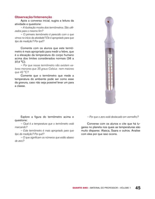 QUARTO ano – aaeilmrt do Pefoorrss – VOLUME 1 45 
Observação/Intervenção 
Após a conversa inicial, sugira a leitura da 
atividade e questione: 
– A ilustração mostra dois termômetros. São utili-zados 
para o mesmo fim? 
– O primeiro termômetro é parecido com o que 
vimos no início da atividade? Ele é apropriado para que 
tipo de medição? Por quê? 
Comente com os alunos que este termô-metro 
é mais apropriado para medir a febre, que 
é a elevação da temperatura do corpo humano 
acima dos limites considerados normais (36 a 
37,4 °C). 
– Por que nesse termômetro não existem va-lores 
menores que 35 graus Celsius nem maiores 
que 42 °C? 
Comente que o termômetro que mede a 
temperatura do ambiente pode ser como esse 
da gravura, caso não seja possível levar um para 
a classe. 
Explore a figura do termômetro acima e 
questione: 
– Qual é a temperatura que o termômetro está 
marcando? 
– Este termômetro é mais apropriado para que 
tipo de medição? Por quê? 
– O que significam os números que estão abaixo 
de zero? 
– Por que o zero está destacado em vermelho? 
Converse com os alunos e cite que há lu-gares 
no planeta nos quais as temperaturas são 
muito díspares: Alasca, Saara e outros. Analise 
com eles por que isso ocorre. 
 