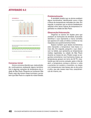 Atividade 6.2 
B C D 
45 
40 
35 
30 
25 
20 
15 
10 
50 
-5 
-10 
45 
40 
35 
30 
25 
20 
15 
10 
50 
-5 
-10 
A. O que significam os números que aparecem ao lado esquerdo de cada um deles? 
B. Escreva a temperatura indicada em cada termômetro. 
Agora veja as temperaturas médias que costumam ser registradas na cidade de São Paulo, em 
cada um dos meses: 
J F M A M J J A S O N d 
23 °C 23 °C 23 °C 21 °C 18 °C 17 °C 17 °C 18 °C 19 °C 20 °C 21 °C 22 °C 
Que observações você pode fazer a respeito dessas temperaturas? 
Quarto ano – MATERIAL DO ALUNO – VOLUME 1 39 
AtiVidAdE 6.2 
Observe os termômetros na ilustração: 
45 
40 
35 
30 
25 
20 
15 
10 
50 
-5 
-10 
A 
45 
40 
35 
30 
25 
20 
15 
10 
50 
-5 
-10 
Conversa inicial 
Inicie a conversa dizendo que, nesta ativida-de, 
continuaremos analisando alguns termôme-tros 
e algumas variações de temperatura da ci-dade 
de São Paulo. Pergunte se conhecem São 
Paulo, caso não morem nesse município, e se sa-bem 
que São Paulo é a capital do nosso Estado. 
Problematização 
A atividade propõe que os alunos analisem 
alguns termômetros, identificando como é feita 
a leitura de temperaturas indicadas por eles. Em 
seguida, é proposto que os alunos estabeleçam 
relações entre vários índices de temperatura re-gistrados 
na cidade de São Paulo. 
Observação/Intervenção 
Organize os alunos em duplas para que 
analisem as ilustrações da atividade, buscando 
identificar o que representa a marca vermelha 
que aparece em cada um deles e oriente-os nas 
respostas aos questionamentos feitos. 
Explore também qual destes termômetros 
está marcando a temperatura mais baixa e a 
mais alta. Em seguida, pergunte o que obser-vam 
na tabela, que apresenta as temperaturas 
médias registradas na cidade de São Paulo 
durante os meses do ano. Podem surgir os se-guintes 
comentários: nos 3 primeiros meses, as 
temperaturas giraram em torno de 23 °C, mos-trando 
que não ocorreu variação; após o mês de 
abril, a temperatura começa a diminuir e volta 
a aumentar em outubro e novembro; os meses 
com temperaturas mais baixas são os de junho 
e julho, que são meses mais frios, característi-cos 
do inverno, etc. 
46 acdeouãç aaceimmttá nos anos aciiiins do einnos aadeflmnntu – EMAI 
 