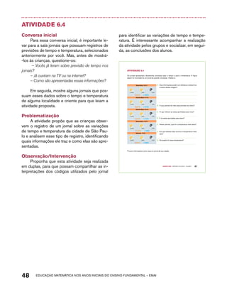 Atividade 6.4 
Conversa inicial 
Para essa conversa inicial, é importante le-var 
para a sala jornais que possuam registros de 
previsões de tempo e temperatura, selecionados 
anteriormente por você. Mas, antes de mostrá- 
-los às crianças, questione-os: 
– Vocês já leram sobre previsão de tempo nos 
jornais? 
– Já ouviram na TV ou na internet? 
– Como são apresentadas essas informações? 
Em seguida, mostre alguns jornais que pos-suam 
esses dados sobre o tempo e temperatura 
de alguma localidade e oriente para que leiam a 
atividade proposta. 
Problematização 
A atividade propõe que as crianças obser-vem 
o registro de um jornal sobre as variações 
de tempo e temperatura da cidade de São Pau-lo 
e analisem esse tipo de registro, identificando 
quais informações ele traz e como elas são apre-sentadas. 
Observação/Intervenção 
Proponha que esta atividade seja realizada 
em duplas, para que possam compartilhar as in-terpretações 
dos códigos utilizados pelo jornal 
para identificar as variações de tempo e tempe-ratura. 
É interessante acompanhar a realização 
da atividade pelos grupos e socializar, em segui-da, 
as conclusões dos alunos. 
31ºC 18ºC 
31ºC 17ºC 
31ºC 17ºC 
48 acdeouãç aaceimmttá nos anos aciiiins do einnos aadeflmnntu – EMAI 
Quarto ano – MATERIAL DO ALUNO – VOLUME 1 41 
AtiVidAdE 6.4 
Os jornais apresentam, diariamente, previsões para o tempo e para a temperatura. A figura 
abaixo foi recortada de um jornal de grande circulação. Analise-a: 
Terça-feira, 06/03 
manhã tarde noite 
Quarta-feira, 07/03 
manhã tarde noite 
Quinta-feira, 08/03 
manhã tarde noite 
Sexta-feira, 09/03 
manhã tarde noite 
32ºC 16ºC 
Sábado, 10/03 
manhã tarde noite 
31ºC 16ºC 
A. Que informações podem ser obtidas ao realizarmos 
a leitura dessa imagem? 
B. A que período do mês essa previsão se refere? 
C. O que indicam as setas apontadas para cima? 
D. E as setas apontadas para baixo? 
E. Nesse período, qual foi a temperatura mais baixa? 
F. Em qual desses dias ocorreu a temperatura mais 
alta? 
G. De quanto foi essa temperatura? 
Procure informações como essa no jornal de sua cidade. 
 