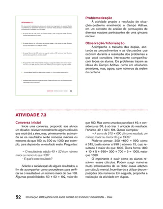 Em uma escola, foi realizada uma gincana e os alunos foram organizados em equipes. Resolva 
os problemas que apresentam situações que ocorreram nessa gincana e compartilhe seus 
procedimentos e resultados com um colega: 
A. A equipe Terra fez 125 pontos na primeira rodada e 134 na segunda rodada. Quantos 
B. A equipe Saturno fez 123 pontos na primeira rodada e 199 pontos no total. Quantos 
pontos essa equipe fez na segunda rodada? 
C. A equipe Mercúrio fez 225 pontos na segunda rodada e 287 pontos no total. Quantos 
D. A equipe Vênus tinha 127 pontos. Ela conseguiu, na segunda rodada, certo número de pon-tos 
e ficou com 239. Quantos pontos foram obtidos por essa equipe na segunda rodada? 
E. A equipe Marte estava com 325 pontos e perdeu 111. Com quantos pontos ficou? 
F. A equipe Júpiter tinha certo número de pontos. Perdeu 59 e ficou com 134. Quantos pontos 
Quarto ano – MATERIAL DO ALUNO – VOLUME 1 45 
AtiVidAdE 7.2 
pontos essa equipe fez no total? 
pontos essa equipe fez na primeira rodada? 
essa equipe tinha inicialmente? 
Problematização 
A atividade propõe a resolução de situa-ções- 
problema envolvendo o Campo Aditivo, 
em um contexto de análise de pontuações de 
diversas equipes participantes de uma gincana 
escolar. 
Observação/Intervenção 
Acompanhe o trabalho das duplas, ano-tando 
os procedimentos e as discussões que 
ocorrem durante a resolução dos problemas e 
que você considera interessante compartilhar 
com todos os alunos. Os problemas trazem as 
ideias do Campo Aditivo, como em atividades 
anteriores, mas, agora, com números da ordem 
da centena. 
Atividade 7.3 
Conversa inicial 
Inicie uma conversa, propondo aos alunos 
um desafio: resolver mentalmente alguns cálculos 
que você dirá a eles, mas, primeiramente, estiman-do 
se os resultados serão números maiores ou 
menores do que 100, ou 500 ou 1000, por exem-plo, 
para depois dar o resultado exato. Perguntas: 
– O resultado da adição 49 + 52 é um número 
maior ou menor do que 100? 
– E qual é esse resultado? 
Solicite a socialização de alguns resultados, a 
fim de acompanhar como procederam para verifi-car 
se o resultado é um número maior do que 100. 
Algumas possibilidades: 50 + 52 = 102, maior do 
que 100. Mas como uma das parcelas é 49, e con-siderou- 
se 50, é só tirar 1 unidade do resultado. 
Portanto, 49 + 52= 101. Outros exemplos: 
– A soma de 315 + 690 dá como resultado um 
número maior ou menor do que 1000? 
Pode-se pensar: 300 +690 = 990, como 
é 315, basta somar a 990 o número 15, cujo re-sultado 
é maior do que 1000. Outra forma: 300 
+ 10 + 5 + 690= 300 + 700 + 5 = 1005, maior 
que 1000. 
O importante é ouvir como os alunos re-solvem 
esses cálculos. Podem surgir maneiras 
muito interessantes de se obter essas adições 
por cálculo mental. Incentive-os a utilizar decom-posições 
dos números. Em seguida, proponha a 
realização da atividade em duplas. 
52 acdeouãç aaceimmttá nos anos aciiiins do einnos aadeflmnntu – EMAI 
 