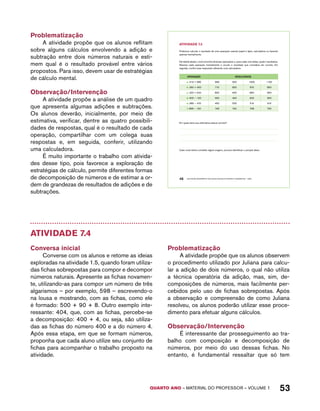 AtiVidAdE 7.3 
Podemos calcular o resultado de uma operação usando papel e lápis, calculadora ou fazendo 
apenas mentalmente. 
Na tabela abaixo, você encontra diversas operações e, para cada uma delas, quatro resultados. 
Resolva cada operação mentalmente e circule o resultado que considera ser correto. Em 
seguida, confira suas respostas utilizando uma calculadora. 
OPERAÇÃO RESULTADOS 
a. 315 + 685 999 900 1000 1100 
b. 360 + 450 710 800 810 850 
c. 420 + 540 800 900 860 960 
d. 600 − 150 550 450 500 350 
e. 980 − 470 450 500 510 610 
f. 898 − 150 748 740 738 730 
Em quais itens sua estimativa estava correta? 
Caso você tenha cometido algum engano, procure identificar o porquê disso. 
QUARTO ano – aaeilmrt do Pefoorrss – VOLUME 1 53 
Problematização 
A atividade propõe que os alunos reflitam 
sobre alguns cálculos envolvendo a adição e 
subtração entre dois números naturais e esti-mem 
qual é o resultado provável entre vários 
propostos. Para isso, devem usar de estratégias 
de cálculo mental. 
Observação/Intervenção 
A atividade propõe a análise de um quadro 
que apresenta algumas adições e subtrações. 
Os alunos deverão, inicialmente, por meio de 
estimativa, verificar, dentre as quatro possibili-dades 
de respostas, qual é o resultado de cada 
operação, compartilhar com um colega suas 
respostas e, em seguida, conferir, utilizando 
uma calculadora. 
É muito importante o trabalho com ativida-des 
desse tipo, pois favorece a exploração de 
estratégias de cálculo, permite diferentes formas 
de decomposição de números e de estimar a or-dem 
de grandezas de resultados de adições e de 
subtrações. 
46 EDUCAÇÃO MATEMÁTICA NOS ANOS INICIAIS DO ENSINO FUNDAMENTAL – EMAI 
Atividade 7.4 
Conversa inicial 
Converse com os alunos e retome as ideias 
exploradas na atividade 1.5, quando foram utiliza-das 
fichas sobrepostas para compor e decompor 
números naturais. Apresente as fichas novamen-te, 
utilizando-as para compor um número de três 
algarismos – por exemplo, 598 – escrevendo-o 
na lousa e mostrando, com as fichas, como ele 
é formado: 500 + 90 + 8. Outro exemplo inte-ressante: 
404, que, com as fichas, percebe-se 
a decomposição: 400 + 4, ou seja, são utiliza-das 
as fichas do número 400 e a do número 4. 
Após essa etapa, em que se formam números, 
proponha que cada aluno utilize seu conjunto de 
fichas para acompanhar o trabalho proposto na 
atividade. 
Problematização 
A atividade propõe que os alunos observem 
o procedimento utilizado por Juliana para calcu-lar 
a adição de dois números, o qual não utiliza 
a técnica operatória da adição, mas, sim, de-composições 
de números, mais facilmente per-cebidos 
pelo uso de fichas sobrepostas. Após 
a observação e compreensão de como Juliana 
resolveu, os alunos poderão utilizar esse proce-dimento 
para efetuar alguns cálculos. 
Observação/Intervenção 
É interessante dar prosseguimento ao tra-balho 
com composição e decomposição de 
números, por meio do uso dessas fichas. No 
entanto, é fundamental ressaltar que só tem 
 