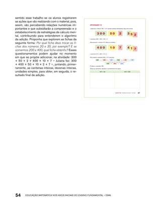sentido esse trabalho se os alunos registrarem 
as ações que vão realizando com o material, pois, 
assim, vão percebendo relações numéricas im-portantes 
e que subsidiarão a compreensão e o 
estabelecimento de estratégias de cálculo men-tal, 
contribuindo para entenderem o algoritmo 
da adição. Proponha que explorem as fichas da 
seguinte forma: Por qual ficha devo trocar as fi-chas 
dos números 20 e 30, por exemplo? E se 
somarmos 200 e 400, qual ficha obtenho? Esses 
questionamentos podem ajudar no momento 
em que se propõe adicionar, na atividade: 300 
+ 50 + 2 + 400 + 10 + 7 – Juliana fez: 300 
+ 400 + 50 + 10 + 2 + 7 –, juntando, primei-ramente, 
as centenas inteiras, dezenas inteiras, 
unidades simples, para obter, em seguida, o re-sultado 
final da adição. 
54 acdeouãç aaceimmttá nos anos aciiiins do einnos aadeflmnntu – EMAI 
Quarto ano – MATERIAL DO ALUNO – VOLUME 1 47 
AtiVidAdE 7.4 
Juliana fez o cálculo: 352 + 417 usando cartelas sobrepostas. Veja como ela fez: 
3 0 0 5 0 2 3 5 2 
e escreveu 352 = 300 + 50 + 2. 
Para escrever o número 417, utilizou as cartelas: 
4 0 0 1 0 7 4 1 7 
e escreveu 417= 400 + 10 + 7 
Para realizar a operação 352 + 417, escreveu: 
300 + 50 + 2 + 400 + 10 + 7 
700 + 60 + 9 
E obteve o resultado 769. 
Efetue as operações, utilizando o procedimento de Juliana: 
457+ 132 642 + 356 
 