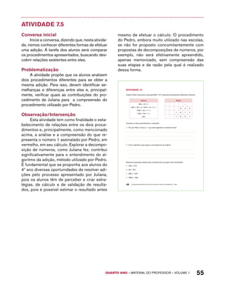 AtiVidAdE 7.5 
Juliana e Pedro resolveram a operação 834 + 517, utilizando procedimentos diferentes. Observe: 
Juliana Pedro 
834 + 517 = 
800 + 30 + 4 + 500 + 10 + 7 = 
1300 + 40 + 11 = 
1300 + 50 + 1 = 
1351 
QUARTO ano – aaeilmrt do Pefoorrss – VOLUME 1 55 
Atividade 7.5 
Conversa inicial 
Inicie a conversa, dizendo que, nesta ativida-de, 
iremos conhecer diferentes formas de efetuar 
uma adição. A tarefa dos alunos será comparar 
os procedimentos apresentados, buscando des-cobrir 
relações existentes entre eles. 
Problematização 
A atividade propõe que os alunos analisem 
dois procedimentos diferentes para se obter a 
mesma adição. Para isso, devem identificar se-melhanças 
e diferenças entre eles e, principal-mente, 
verificar quais as contribuições do pro-cedimento 
de Juliana para a compreensão do 
procedimento utilizado por Pedro. 
Observação/Intervenção 
Esta atividade tem como finalidade o esta-belecimento 
de relações entre os dois proce-dimentos 
e, principalmente, como mencionado 
acima, a análise e a compreensão do que re-presenta 
o número 1 assinalado por Pedro, em 
vermelho, em seu cálculo. Explorar a decompo-sição 
de números, como Juliana fez, contribui 
significativamente para o entendimento do al-goritmo 
da adição, método utilizado por Pedro. 
É fundamental que se proponha aos alunos do 
4º ano diversas oportunidades de resolver adi-ções 
pelo processo apresentado por Juliana, 
pois os alunos têm de perceber e criar estra-tégias, 
de cálculo e de validação de resulta-dos, 
pois é possível estimar o resultado antes 
mesmo de efetuar o cálculo. O procedimento 
do Pedro, embora muito utilizado nas escolas, 
se não for proposto concomitantemente com 
propostas de decomposições de números, por 
exemplo, não será efetivamente apreendido, 
apenas memorizado, sem compreensão das 
suas etapas e da razão pela qual é realizado 
dessa forma. 
48 EDUCAÇÃO MATEMÁTICA NOS ANOS INICIAIS DO ENSINO FUNDAMENTAL – EMAI 
1 
8 3 4 
+ 5 1 7 
1 3 5 1 
Compare os dois procedimentos e responda: 
A. Por que Pedro colocou o 1 que está registrado na primeira linha? 
B. Como identificar essa etapa no procedimento de Juliana? 
Resolva as operações abaixo pelo procedimento que julgar mais interessante: 
A. 435 + 216 
B. 99 + 767 
C. 386 + 1257 
D. 4690 + 348 
 