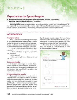 Sequência 8 
Expectativas de Aprendizagem: 
• Reconhecer semelhanças e diferenças entre poliedros (prismas e pirâmides). 
• Identificar planificações de prismas e pirâmides. 
OBSERVAÇÃO: Nas próximas atividades, vamos desenvolver o trabalho com o tema Espaço e For-ma, 
explorando as características dos prismas e das pirâmides. Combine com os alunos que todas as 
construções das atividades 1 e 2 devem ser guardadas, pois serão utilizadas posteriormente. 
Atividade 8.1 
Conversa inicial 
Inicie a conversa retomando alguns aspectos 
já explorados na atividade 3.3, em que as caracte-rísticas 
de algumas formas geométricas foram ana-lisadas 
e utilizadas como dicas para se descobrir 
qual era a forma escolhida por alguém, tais como: 
– Quais formas geométricas estudamos ante-riormente? 
– Vocês se lembram de algumas propriedades 
das pirâmides? 
– E dos prismas? 
– Deem um exemplo de um objeto que lembre 
um cone. 
Problematização 
A atividade propõe que os alunos, obser-vando 
moldes de diversas formas geométricas, 
identifiquem quais são essas formas e desenhem 
como acham que elas ficarão montadas, mas 
sem realizar essa ação. 
Observação/Intervenção 
Esta sequência aborda o conhecimento ge-ométrico, 
no que se refere ao estudo de formas 
geométricas tridimensionais e de suas proprie-dades, 
com foco nas formas montadas, em suas 
planificações e também nas representações (de-senhos) 
que os alunos fazem dos objetos, pois 
essas representações sinalizam o que já perce-bem 
do aspecto geral da referida forma, contri-buindo 
para a sua concepção. Por essa razão, 
nesta atividade, exploram-se novamente os de-senhos 
das formas geométricas montadas, mas 
usando como parâmetro suas planificações. 
Os alunos devem utilizar os moldes do ane-xo 
3 para montar as caixas e verificar se suas 
previsões estavam corretas. 
56 acdeouãç aaceimmttá nos anos aciiiins do einnos aadeflmnntu – EMAI 
Quarto ano – MATERIAL DO ALUNO – VOLUME 1 49 
SEQuÊNCIa 8 
AtiVidAdE 8.1 
André utilizou os moldes abaixo para construir caixas. Desenhe 
como você acha que ficariam essas caixas montadas. 
Utilize os moldes do anexo 3 para montar as caixas e verifique se suas previsões estavam 
corretas. 
 