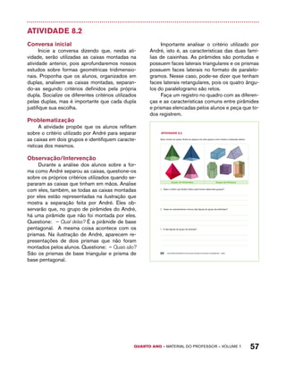AtiVidAdE 8.2 
Após montar as caixas, André as separou em dois grupos como mostra a ilustração abaixo: 
Grupo de Pirâmides Grupo de Prismas 
A. Qual o critério que André utilizou para formar esses dois grupos? 
B. Quais as características comuns das figuras do grupo de pirâmides? 
C. E das figuras do grupo de prismas? 
QUARTO ano – aaeilmrt do Pefoorrss – VOLUME 1 57 
Atividade 8.2 
Conversa inicial 
Inicie a conversa dizendo que, nesta ati-vidade, 
serão utilizadas as caixas montadas na 
atividade anterior, pois aprofundaremos nossos 
estudos sobre formas geométricas tridimensio-nais. 
Proponha que os alunos, organizados em 
duplas, analisem as caixas montadas, separan-do- 
as segundo critérios definidos pela própria 
dupla. Socialize os diferentes critérios utilizados 
pelas duplas, mas é importante que cada dupla 
justifique sua escolha. 
Problematização 
A atividade propõe que os alunos reflitam 
sobre o critério utilizado por André para separar 
as caixas em dois grupos e identifiquem caracte-rísticas 
dos mesmos. 
Observação/Intervenção 
Durante a análise dos alunos sobre a for-ma 
como André separou as caixas, questione-os 
sobre os próprios critérios utilizados quando se-pararam 
as caixas que tinham em mãos. Analise 
com eles, também, se todas as caixas montadas 
por eles estão representadas na ilustração que 
mostra a separação feita por André. Eles ob-servarão 
que, no grupo de pirâmides do André, 
há uma pirâmide que não foi montada por eles. 
Questione: – Qual delas? É a pirâmide de base 
pentagonal. A mesma coisa acontece com os 
prismas. Na ilustração de André, aparecem re-presentações 
de dois prismas que não foram 
montados pelos alunos. Questione: – Quais são? 
São os prismas de base triangular e prisma de 
base pentagonal. 
Importante analisar o critério utilizado por 
André, isto é, as características das duas famí-lias 
de caixinhas. As pirâmides são pontudas e 
possuem faces laterais triangulares e os prismas 
possuem faces laterais no formato de paralelo-gramos. 
Nesse caso, pode-se dizer que tenham 
faces laterais retangulares, pois os quatro ângu-los 
do paralelogramo são retos. 
Faça um registro no quadro com as diferen-ças 
e as características comuns entre pirâmides 
e prismas elencadas pelos alunos e peça que to-dos 
registrem. 
50 EDUCAÇÃO MATEMÁTICA NOS ANOS INICIAIS DO ENSINO FUNDAMENTAL – EMAI 
 