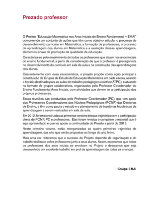 Prezado professor 
O Projeto “Educação Matemática nos Anos iniciais do Ensino Fundamental – EMAI” 
compreende um conjunto de ações que têm como objetivo articular o processo de 
desenvolvimento curricular em Matemática, a formação de professores, o processo 
de aprendizagem dos alunos em Matemática e a avaliação dessas aprendizagens, 
elementos-chave de promoção da qualidade da educação. 
Caracteriza-se pelo envolvimento de todos os professores que atuam nos anos iniciais 
do ensino fundamental, a partir da consideração de que o professor é protagonista 
no desenvolvimento do currículo em sala de aula e na construção das aprendizagens 
dos alunos. 
Coerentemente com essa característica, o projeto propõe como ação principal a 
constituição de Grupos de Estudo de Educação Matemática em cada escola, usando 
o horário destinado para as aulas de trabalho pedagógico coletivo (ATPC), e atuando 
no formato de grupos colaborativos, organizados pelo Professor Coordenador do 
Ensino Fundamental Anos Iniciais, com atividades que devem ter a participação dos 
próprios professores. 
Essas reuniões são conduzidas pelo Professor Coordenador (PC), que tem apoio 
dos Professores Coordenadores dos Núcleos Pedagógicos (PCNP) das Diretorias 
de Ensino, e têm como pauta o estudo e o planejamento de trajetórias hipotéticas de 
aprendizagem a serem realizadas em sala de aula. 
Em 2012, foram construídas as primeiras versões dessas trajetórias com a participação 
direta de PCNP, PC e professores. Elas foram revistas e compõem o material que é 
aqui apresentado e que vai apoiar a continuidade do Projeto a partir de 2013. 
Neste primeiro volume, estão reorganizadas as quatro primeiras trajetórias de 
aprendizagem, das oito que serão propostas ao longo do ano letivo. 
Mais uma vez reiteramos que o sucesso do Projeto depende da organização e do 
trabalho realizado pelos professores junto a seus alunos. Assim, esperamos que todos 
os professores dos anos iniciais se envolvam no Projeto e desejamos que seja 
desenvolvido um excelente trabalho em prol da aprendizagem de todas as crianças. 
Equipe EMAI 
 