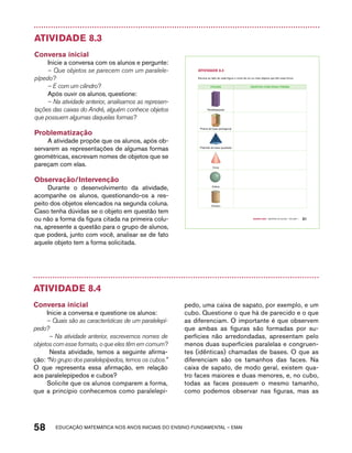 Atividade 8.3 
Conversa inicial 
Inicie a conversa com os alunos e pergunte: 
– Que objetos se parecem com um paralele-pípedo? 
– E com um cilindro? 
Após ouvir os alunos, questione: 
– Na atividade anterior, analisamos as represen-tações 
das caixas do André, alguém conhece objetos 
que possuem algumas daquelas formas? 
Problematização 
A atividade propõe que os alunos, após ob-servarem 
as representações de algumas formas 
geométricas, escrevam nomes de objetos que se 
pareçam com elas. 
Observação/Intervenção 
Durante o desenvolvimento da atividade, 
acompanhe os alunos, questionando-os a res-peito 
dos objetos elencados na segunda coluna. 
Caso tenha dúvidas se o objeto em questão tem 
ou não a forma da figura citada na primeira colu-na, 
apresente a questão para o grupo de alunos, 
que poderá, junto com você, analisar se de fato 
aquele objeto tem a forma solicitada. 
58 acdeouãç aaceimmttá nos anos aciiiins do einnos aadeflmnntu – EMAI 
Quarto ano – MATERIAL DO ALUNO – VOLUME 1 51 
AtiVidAdE 8.3 
Escreva ao lado de cada figura o nome de um ou mais objetos que têm essa forma. 
FiGURA OBJEtOS COM ESSA FORMA 
Paralelepípedo 
Prisma de base pentagonal 
Pirâmide de base quadrada 
Cone 
Esfera 
Cilindro 
Atividade 8.4 
Conversa inicial 
Inicie a conversa e questione os alunos: 
– Quais são as características de um paralelepí-pedo? 
– Na atividade anterior, escrevemos nomes de 
objetos com esse formato, o que eles têm em comum? 
Nesta atividade, temos a seguinte afirma-ção: 
“No grupo dos paralelepípedos, temos os cubos.” 
O que representa essa afirmação, em relação 
aos paralelepípedos e cubos? 
Solicite que os alunos comparem a forma, 
que a princípio conhecemos como paralelepí-pedo, 
uma caixa de sapato, por exemplo, e um 
cubo. Questione o que há de parecido e o que 
as diferenciam. O importante é que observem 
que ambas as figuras são formadas por su-perfícies 
não arredondadas, apresentam pelo 
menos duas superfícies paralelas e congruen-tes 
(idênticas) chamadas de bases. O que as 
diferenciam são os tamanhos das faces. Na 
caixa de sapato, de modo geral, existem qua-tro 
faces maiores e duas menores, e, no cubo, 
todas as faces possuem o mesmo tamanho, 
como podemos observar nas figuras, mas as 
 