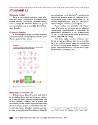 Atividade 8.5 
Conversa inicial 
Inicie a conversa dizendo que nesta ativi-dade 
será dada continuidade ao trabalho com 
moldes de cubo, iniciado na atividade anterior, 
com a análise de diferentes formas de juntar 
seis quadrados para a obtenção de planifica-ções 
de cubo. 
Problematização 
A atividade propõe que os alunos analisem 
diferentes moldes formados por quadrados e ve-rifiquem 
quais formam cubos. 
AtiVidAdE 8.5 
A professora de André organizou os moldes construídos pela turma. Nos moldes que foram 
construídos, há alguns que não formam cubos. Descubra quais são. 
Você sabia 
que existem 
11 moldes 
diferentes para 
construir um 
cubo? 
54 EDUCAÇÃO MATEMÁTICA NOS ANOS INICIAIS DO ENSINO FUNDAMENTAL – EMAI 
Observação/Intervenção 
Esta proposta dá continuidade ao trabalho 
da atividade anterior, pois ao montar os moldes, 
se os mesmos forem afixados num painel na sala 
de aula, poderão contribuir para a análise das 
representações de moldes apresentadas nesta 
atividade. Sugira que os alunos observem e ma-nipulem 
os moldes de cubos afixados para res-ponder 
ao questionamento proposto. Segundo 
pesquisadores, como Machado1, o pensamento 
geométrico se desenvolve por meio das articu-lações 
entre o que chama de faces de um “te-traedro 
epistemológico”, que são: percepção, 
representação, construção, concepção. 
Para o autor, esse conceito está relacio-nado 
à faces de um tetraedro que se articulam 
mutuamente, possibilitando a construção do 
pensamento geométrico, e não, à fases como 
as da Lua que se sucedem linear e periodica-mente 
(MACHADO, 1998). 
Por essa razão, construir moldes, mon-tar 
as formas geométricas com eles, desenhar 
tanto os moldes quanto suas representações 
da forma que está sendo estudada contribuem 
para o desenvolvimento da concepção do obje-to 
geométrico chamado cubo. 
1 Matemática e Língua Materna – Análise de uma impreg-nação 
mútua. Nilson José Machado. Editora Cortez, 1998 
60 acdeouãç aaceimmttá nos anos aciiiins do einnos aadeflmnntu – EMAI 
 