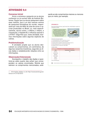 Atividade 9.4 
Conversa inicial 
Inicie a conversa e pergunte se os alunos 
conhecem ou já ouviram falar do Instituto Bu-tantan. 
Sugira que os alunos pesquisem sobre 
esse instituto, que é um dos maiores centros 
de pesquisas biomédicas do mundo, respon-sável 
por mais de 93% do total de soros e va-cinas 
produzidas no Brasil, ou, mais especifi-camente, 
vacina contra a difteria, o tétano, a 
coqueluche, a hepatite B, a influenza sazonal e 
a H1N11. Diga-lhes que, nesta atividade, tere-mos 
informações sobre algumas espécies de 
cobras. 
Problematização 
A atividade propõe que os alunos des-cubram 
os comprimentos, em centímetros, de 
algumas serpentes brasileiras, seguindo as di-cas 
dadas e estabelecendo relações entre as 
informações. 
Observação/Intervenção 
Acompanhe o trabalho das duplas e ques-tione- 
as sobre quanto elas acham que corres-pondem 
os valores encontrados. Solicite que 
estimem os comprimentos mencionados, anali- 
1 Informações obtidas no site http://www.butantan.gov.br. 
Acesso em 01/02/2013 
sando se são comprimentos maiores ou menores 
que um metro, por exemplo. 
AtiVidAdE 9.4 
Para a Feira de Ciências da escola, o grupo de Júlio visitou o Instituto Butantan e organizou as 
informações em cartazes: 
“As serpentes são animais que costumam 
despertar a curiosidade das pessoas. 
Como características têm o corpo coberto 
por escamas e são animais de sangue frio. 
Existem aproximadamente 2.700 espécies 
de serpentes que habitam ambientes 
bem diversos. No Brasil, existem 
250 espécies de serpentes”. 
58 EDUCAÇÃO MATEMÁTICA NOS ANOS INICIAIS DO ENSINO FUNDAMENTAL – EMAI 
64 acdeouãç aaceimmttá nos anos aciiiins do einnos aadeflmnntu – EMAI 
Jararaca: espécie mais comum 
Informações sobre algumas espécies: 
1. A cobra salamanta tem 130 cm a menos que a surucucu. 
2. A cobra cascavel tem 30 cm a mais que a salamanta. 
3. A jararaca-verde tem metade do comprimento da cascavel, mais 5 cm. 
4. A cobra-d’água possui 30 cm a mais que a jararaca-verde. 
5. A boipeva tem 20 cm a menos que a cobra-d’água. 
Complete a tabela: 
Comparação do comprimento de algumas cobras 
Cobra Comprimento em centímetros 
Surucucu 250 
Jararaca-verde 
Salamanta 
Cobra-d’água 
Boipeva 
Cascavel 
Fonte: www.butantan.gov.br 
 