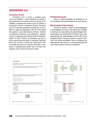 Atividade 9.6 
Conversa inicial 
Converse com a turma e explique que, 
como na Unidade 1, esta atividade vai avaliar o 
que aprenderam. Lembre os alunos de que a ati-vidade 
é composta por testes e que, em testes, é 
necessário marcar a resposta correta. Comente 
que é um tipo de questão composta por um pro-blema 
e algumas respostas, que de modo geral 
são quatro, e que elas devem, primeiro, resolver 
o problema, encontrar uma resposta e, depois, 
marcar a resposta encontrada entre as apresen-tadas 
no teste. Porém, há situações em que a 
leitura atenta permite obter a resposta. Explique 
que você vai fazer a leitura de cada teste e dar 
um tempo para que as crianças resolvam e mar-quem 
a resposta que acham ser a correta. Em 
seguida, fará a leitura do próximo teste. 
Problematização 
Esta é a última atividade da Unidade 2 e é 
uma avaliação das aprendizagens de seus alunos. 
Observação/Intervenção 
Corrija os testes e anote as aprendizagens 
e dificuldades da turma. Os testes da Unidade 
2 retomam as expectativas de aprendizagem de-senvolvidas 
nas sequências. Verifique quais das 
expectativas de aprendizagem ainda não foram 
atingidas pelas crianças e retome o que for pre-ciso 
com outras atividades. Faça um balanço do 
desempenho dos alunos e uma autoavaliação de 
suas intervenções e de suas propostas. 
AtiVidAdE 9.6 
Nesta atividade, você irá resolver questões que apresentam alternativas. Após a resolução, 
assinale apenas a alternativa correta: 
1. Na cidade de São Paulo, a temperatura máxima de sábado foi de 27 graus e a de domingo 
foi de 25 graus. De quantos graus é a diferença entre as duas temperaturas? 
A. 1 
B. 2 
C. 3 
D. 4 
2. Juliana fez o cálculo da adição: 352 + 417, usando cartelas sobrepostas. Assinale a alternativa 
que indica quais cartelas foram usadas para escrever os dois números: 
A. 3 +5 + 2 + 4 + 1 + 7 
B. 30 + 5 + 2 + 40 + 1 + 7 
C. 300 + 50 + 2 + 400 + 10 + 7 
D. 30 + 50 + 2 + 40 + 10 + 7 
3. Fabiana está guardando latinhas para reciclagem, para um campeonato na escola. Ela precisa 
juntar 3000 latinhas. Ela já conseguiu 859 latinhas. Quantas latinhas faltam para Fabiana ganhar 
o campeonato? 
A. 2141 latinhas 
B. 141 latinhas 
C. 3859 latinhas 
D. 3141 latinhas 
4. A professora de Marcelo pediu que os alunos construíssem um dado de papel igual ao da 
figura abaixo: 
60 EDUCAÇÃO MATEMÁTICA NOS ANOS INICIAIS DO ENSINO FUNDAMENTAL – EMAI 
Para isso, Marcelo deve escolher um dos moldes abaixo: 
1 2 3 4 
Qual desses moldes ele deve escolher para construir o dado? 
A. Molde 1 
B. Molde 2 
C. Molde 3 
D. Molde 4 
66 acdeouãç aaceimmttá nos anos aciiiins do einnos aadeflmnntu – EMAI 
Quarto ano – MATERIAL DO ALUNO – VOLUME 1 61 
5. Observe o quadro abaixo: 
Objeto Centímetros 
Cadeira 40 cm 
Porta 210 cm 
Lousa 316 cm 
Janela 200 cm 
Armário 156 cm 
Caderno 20 cm 
Estojo 22 cm 
Quais objetos do quadro têm menos de um metro? 
A. Cadeira, porta, caderno 
B. Porta, lousa, armário 
C. Lousa, janela, armário 
D. Cadeira, caderno, estojo 
 