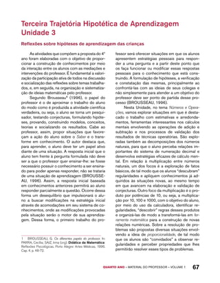 Terceira Trajetória Hipotética de Aprendizagem 
Unidade 3 
Reflexões sobre hipóteses de aprendizagem das crianças 
As atividades que compõem a proposta do 4º 
ano foram elaboradas com o objetivo de propor-cionar 
a construção de conhecimentos por meio 
da interação entre os alunos com as mediações e 
intervenções do professor. É fundamental a valori-zação 
da participação ativa de todos na discussão 
e socialização das reflexões sobre temas trabalha-dos, 
e, em seguida, na organização e sistematiza-ção 
de ideias matemáticas pelo professor. 
Segundo Brousseau1 (1996), o papel do 
professor é o de aproximar o trabalho do aluno 
do modo como é produzida a atividade científica 
verdadeira, ou seja, o aluno se torna um pesqui-sador, 
testando conjecturas, formulando hipóte-ses, 
provando, construindo modelos, conceitos, 
teorias e socializando os resultados. Cabe ao 
professor, assim, propor situações que favore-çam 
a ação do aluno sobre o Saber e o trans-forme 
em conhecimento. O autor destaca que, 
para aprender, o aluno deve ter um papel ativo 
diante de uma situação. A resposta inicial que o 
aluno tem frente à pergunta formulada não deve 
ser a que o professor quer ensinar-lhe: se fosse 
necessário possuir o conhecimento a ser ensina-do 
para poder apenas responder, não se trataria 
de uma situação de aprendizagem (BROUSSE-AU, 
1996). Assim, a resposta inicial baseada 
em conhecimentos anteriores permitirá ao aluno 
responder parcialmente a questão. Ocorre dessa 
forma um desequilíbrio que impulsionará o alu-no 
a buscar modificações na estratégia inicial 
através de acomodações em seu sistema de co-nhecimentos, 
onde as modificações provocadas 
pela situação serão o motor de sua aprendiza-gem. 
Dessa forma, o primeiro trabalho do pro- 
1 BROUSSEAU, G. Os diferentes papéis do professor. In: 
PARRA, Cecília; SAIZ, Irma (org). Didática da Matemática: 
Reflexões Psicológicas. Porto Alegre: Artes Médicas, 1996. 
Cap. 4. p. 48-72. 
fessor será oferecer situações em que os alunos 
apresentem estratégias pessoais para respon-der 
a uma pergunta e a partir deste ponto que 
os faça funcionar ou modificar essas respostas 
pessoais para o conhecimento que está cons-truindo. 
A formulação de hipóteses, a verificação 
e constatação das mesmas, principalmente ao 
confrontá-las com as ideias de seus colegas e 
não simplesmente para atender a um objetivo do 
professor deve ser ponto de partida desse pro-cesso 
(BROUSSEAU, 1996). 
Nesta Unidade, no tema Números e Opera-ções, 
vamos explorar situações em que é desta-cado 
o trabalho com estimativas e arredonda-mentos, 
ferramentas interessantes nos cálculos 
mentais envolvendo as operações de adição e 
subtração e nos processos de validação dos 
resultados de técnicas operatórias. São explo-radas 
também as decomposições dos números 
naturais, para que o aluno perceba relações im-portantes 
do sistema de numeração decimal e 
desenvolva estratégias eficazes de cálculo men-tal. 
Em relação à multiplicação entre números 
naturais, um dos focos é a exploração de fatos 
básicos, de tal modo que os alunos “descubram” 
regularidades e apliquem conhecimentos já ad-quiridos 
às situações novas, ao mesmo tempo 
em que avancem na elaboração e validação de 
conjecturas. Outro foco da multiplicação é o pro-duto 
por potências de 10, ou seja, a multiplica-ção 
por 10, 100 e 1000, com o objetivo do aluno, 
por meio do uso da calculadora, identificar re-gularidades, 
“descobrir” regras desses produtos 
e organizá-las de modo a transformá-las em fer-ramenta 
matemática para a construção de novas 
relações numéricas. Sobre a resolução de pro-blemas 
são propostas diversas situações envol-vendo 
a ideia de proporcionalidade, de tal modo 
que os alunos são “convidados” a observar re-gularidades 
e perceber propriedades que lhes 
permitirão resolver esses tipos de problemas. 
QUARTO ano – aaeilmrt do Pefoorrss – VOLUME 1 67 
 