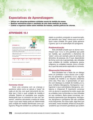 SEQUÊNCIA 10 
Expectativas de Aprendizagem: 
• Utilizar em situações-problema unidades usuais de medida de massa. 
• Realizar estimativas sobre o resultado de uma dada medição de massa. 
• Coletar e organizar dados sobre medidas de massas, usando gráficos de colunas. 
Atividade 10.1 
SEQuÊNCIa 10 
AtiVidAdE 10.1 
O trabalho do grupo de Emerson na Feira de 
Ciências relaciona-se ao peso dos animais. 
O professor Oliveira conversou com o grupo sobre o fato de que embora a grandeza a ser 
investigada seja a “massa” dos animais e que massa é diferente de peso, na prática, usamos o 
termo peso para nos referirmos à massa. 
Sugeriu que antes de o grupo fazer a pesquisa procurasse entender como as unidades de 
medidas de massa funcionam. 
Num livro, o grupo encontrou informações. Alguns nomes eram bem desconhecidos, mas outros 
eram familiares. Veja: 
quilograma hectograma decagrama grama decigrama centigrama miligrama 
kg hg dag g dg cg mg 
Você saberia dizer quantos gramas há em 1 quilograma? 
Complete as igualdades abaixo: 
8 kg = g 
6 g = mg 
64 EDUCAÇÃO MATEMÁTICA NOS ANOS INICIAIS DO ENSINO FUNDAMENTAL – EMAI 
Conversa inicial 
Inicie uma conversa com as crianças e 
questione sobre como se calcula o “peso” de 
cada um de nós, com qual instrumento de me-dida 
isso é feito e qual unidade de medida é 
utilizada. Explore os resultados que surgirão, 
destacando que no momento em que nos “pe-samos”, 
estamos calculando a massa do nosso 
corpo e que essa massa pode ser determinada 
pela unidade de medida identificada como qui-lograma. 
Pergunte também se conhecem algum 
objeto ou produto comprado no supermercado, 
por exemplo, que “pese” menos que um quilo e 
qual é essa unidade. Em geral, pode aparecer 
o grama, que é um submúltiplo do quilograma. 
Problematização 
Esta atividade propõe que os alunos reco-nheçam 
que massa é uma grandeza que pode 
ser medida, que usualmente a chamamos de 
“peso”, como, por exemplo, peso de animais, de 
alimentos, de pessoas, etc. E que, dependendo 
da forma como ela é apresentada, são utilizadas 
suas unidades de medida: quilograma, grama, 
miligrama, ou unidades maiores, como a tonela-da, 
a qual não está sendo explorada no momento. 
Observação/Intervenção 
Esta atividade traz o relato de um diálogo 
entre um professor e seus alunos com o obje-tivo 
de apresentar a grandeza massa, algumas 
unidades de medida e as relações existentes 
entre elas. Para isso, é apresentado um qua-dro 
com destaque à unidade de medida grama, 
seus múltiplos (decagrama, hectograma e qui-lograma) 
e seus submúltiplos (decigrama, cen-tigrama 
e miligrama). É importante conversar 
com os alunos e questioná-los sobre quais são 
as unidades mais conhecidas ou mais utilizadas 
em seu cotidiano. Após essas conversas, cer-tamente 
aparecerão que decagrama, hectogra-ma, 
decigrama e centigrama não são unidades 
muito frequentes. Por essa razão, diga-lhes que 
será dada, nessa Unidade, ênfase às situações- 
-problema que envolvem grandezas que podem 
70 acdeouãç aaceimmttá nos anos aciiiins do einnos aadeflmnntu – EMAI 
 