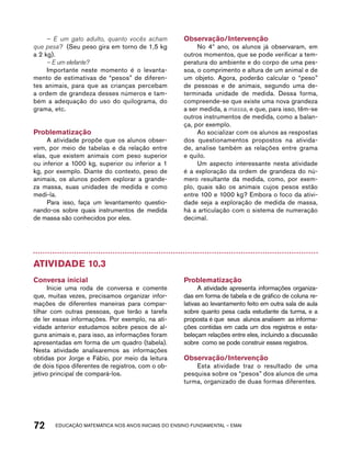 – E um gato adulto, quanto vocês acham 
que pesa? (Seu peso gira em torno de 1,5 kg 
a 2 kg). 
– E um elefante? 
Importante neste momento é o levanta-mento 
de estimativas de “pesos” de diferen-tes 
animais, para que as crianças percebam 
a ordem de grandeza desses números e tam-bém 
a adequação do uso do quilograma, do 
grama, etc. 
Problematização 
A atividade propõe que os alunos obser-vem, 
por meio de tabelas e da relação entre 
elas, que existem animais com peso superior 
ou inferior a 1000 kg, superior ou inferior a 1 
kg, por exemplo. Diante do contexto, peso de 
animais, os alunos podem explorar a grande-za 
massa, suas unidades de medida e como 
medi-la. 
Para isso, faça um levantamento questio-nando- 
os sobre quais instrumentos de medida 
de massa são conhecidos por eles. 
Observação/Intervenção 
No 4º ano, os alunos já observaram, em 
outros momentos, que se pode verificar a tem-peratura 
do ambiente e do corpo de uma pes-soa, 
o comprimento e altura de um animal e de 
um objeto. Agora, poderão calcular o “peso” 
de pessoas e de animais, segundo uma de-terminada 
unidade de medida. Dessa forma, 
compreende-se que existe uma nova grandeza 
a ser medida, a massa, e que, para isso, têm-se 
outros instrumentos de medida, como a balan-ça, 
por exemplo. 
Ao socializar com os alunos as respostas 
dos questionamentos propostos na ativida-de, 
analise também as relações entre grama 
e quilo. 
Um aspecto interessante nesta atividade 
é a exploração da ordem de grandeza do nú-mero 
resultante da medida, como, por exem-plo, 
quais são os animais cujos pesos estão 
entre 100 e 1000 kg? Embora o foco da ativi-dade 
seja a exploração de medida de massa, 
há a articulação com o sistema de numeração 
decimal. 
Atividade 10.3 
Conversa inicial 
Inicie uma roda de conversa e comente 
que, muitas vezes, precisamos organizar infor-mações 
de diferentes maneiras para compar-tilhar 
com outras pessoas, que terão a tarefa 
de ler essas informações. Por exemplo, na ati-vidade 
anterior estudamos sobre pesos de al-guns 
animais e, para isso, as informações foram 
apresentadas em forma de um quadro (tabela). 
Nesta atividade analisaremos as informações 
obtidas por Jorge e Fábio, por meio da leitura 
de dois tipos diferentes de registros, com o ob-jetivo 
principal de compará-los. 
Problematização 
A atividade apresenta informações organiza-das 
em forma de tabela e de gráfico de coluna re-lativas 
ao levantamento feito em outra sala de aula 
sobre quanto pesa cada estudante da turma, e a 
proposta é que seus alunos analisem as informa-ções 
contidas em cada um dos registros e esta-beleçam 
relações entre eles, incluindo a discussão 
sobre como se pode construir esses registros. 
Observação/Intervenção 
Esta atividade traz o resultado de uma 
pesquisa sobre os “pesos” dos alunos de uma 
turma, organizado de duas formas diferentes. 
72 acdeouãç aaceimmttá nos anos aciiiins do einnos aadeflmnntu – EMAI 
 