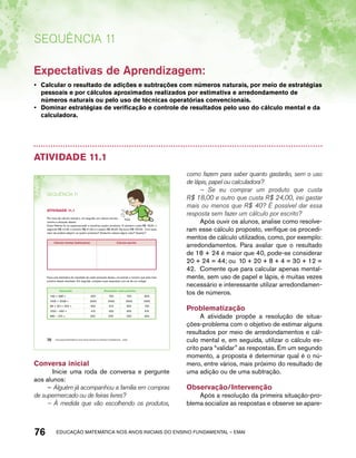 Sequência 11 
Expectativas de Aprendizagem: 
• Calcular o resultado de adições e subtrações com números naturais, por meio de estratégias 
pessoais e por cálculos aproximados realizados por estimativa e arredondamento de 
números naturais ou pelo uso de técnicas operatórias convencionais. 
• Dominar estratégias de verificação e controle de resultados pelo uso do cálculo mental e da 
calculadora. 
Atividade 11.1 
SEQuÊNCIa 11 
AtiVidAdE 11.1 
Por meio de cálculo mental e, em seguida, por cálculo escrito, 
resolva a situação abaixo: 
Dona Helena foi ao supermercado e escolheu quatro produtos. O primeiro custa R$ 18,00, o 
segundo R$ 12,00, o terceiro R$ 21,00 e o quarto R$ 39,00. Ela levou R$ 100,00. Com esse 
valor ela poderá adquirir os quatro produtos? Ainda lhe restará algum valor? Quanto? 
Cálculo mental (estimativa) Cálculo escrito 
Faça uma estimativa do resultado de cada operação abaixo, circulando o número que está mais 
próximo desse resultado. Em seguida, compare suas respostas com as de um colega. 
Operação Resultado mais próximo 
199 + 488 = 600 700 750 800 
1006 + 2028 = 2500 3000 3500 4000 
98 + 251+ 302 = 600 610 650 700 
1000 – 490 = 410 500 600 610 
980 – 470 = 450 500 550 650 
70 EDUCAÇÃO MATEMÁTICA NOS ANOS INICIAIS DO ENSINO FUNDAMENTAL – EMAI 
Conversa inicial 
Inicie uma roda de conversa e pergunte 
aos alunos: 
– Alguém já acompanhou a família em compras 
de supermercado ou de feiras livres? 
– À medida que vão escolhendo os produtos, 
como fazem para saber quanto gastarão, sem o uso 
de lápis, papel ou calculadora? 
– Se eu comprar um produto que custa 
R$ 18,00 e outro que custa R$ 24,00, irei gastar 
mais ou menos que R$ 40? É possível dar essa 
resposta sem fazer um cálculo por escrito? 
Após ouvir os alunos, analise como resolve-ram 
esse cálculo proposto, verifique os procedi-mentos 
de cálculo utilizados, como, por exemplo: 
arredondamentos. Para avaliar que o resultado 
de 18 + 24 é maior que 40, pode-se considerar 
20 + 24 = 44; ou 10 + 20 + 8 + 4 = 30 + 12 = 
42. Comente que para calcular apenas mental-mente, 
sem uso de papel e lápis, é muitas vezes 
necessário e interessante utilizar arredondamen-tos 
de números. 
Problematização 
A atividade propõe a resolução de situa-ções- 
problema com o objetivo de estimar alguns 
resultados por meio de arredondamentos e cál-culo 
mental e, em seguida, utilizar o cálculo es-crito 
para “validar” as respostas. Em um segundo 
momento, a proposta é determinar qual é o nú-mero, 
entre vários, mais próximo do resultado de 
uma adição ou de uma subtração. 
Observação/Intervenção 
Após a resolução da primeira situação-pro-blema 
socialize as respostas e observe se apare- 
76 acdeouãç aaceimmttá nos anos aciiiins do einnos aadeflmnntu – EMAI 
 