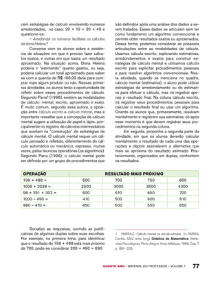 cem estratégias de cálculo envolvendo números 
arredondados, no caso: 20 + 10 + 20 + 40 e 
questione-os: 
– Arredondar os números facilitaria os cálculos 
QUARTO ano – aaeilmrt do Pefoorrss – VOLUME 1 77 
da dona Helena? 
Converse com os alunos sobre a existên-cia 
de situações em que é preciso fazer cálcu-los 
exatos, e outras em que basta um resultado 
aproximado. Na situação acima, Dona Helena 
poderia ir “estimando” quanto gastou, ou seja, 
poderia calcular um total aproximado para saber 
se com a quantia de R$ 100,00 daria para com-prar 
mais algum produto ou não. Nessas primei-ras 
atividades, os alunos terão a oportunidade de 
refletir sobre esses procedimentos de cálculo. 
Segundo Parra1 (1996), existem as modalidades 
de cálculo: mental, escrito, aproximado e exato. 
É muito comum, segundo essa autora, a oposi-ção 
entre cálculo escrito e calculo mental, mas é 
importante ressaltar que a concepção de cálculo 
mental sugere a utilização de papel e lápis, prin-cipalmente 
no registro de cálculos intermediários 
que auxiliam na “construção” de estratégias de 
cálculo mental. O cálculo mental requer um cál-culo 
pensado e refletido, diferentemente do cál-culo 
automático ou mecânico, expresso, muitas 
vezes, pelas técnicas operatórias (os algoritmos). 
Segundo Parra (1996), o cálculo mental pode 
ser definido por um grupo de procedimentos que 
são definidos após uma análise dos dados a se-rem 
tratados. Esses dados se articulam sem ter 
como fundamento um algoritmo convencional e 
permite obter resultados exatos ou aproximados. 
Dessa forma, podemos considerar as possíveis 
articulações entre as modalidades de cálculo. 
Usamos cálculo escrito, explorando estimativas, 
arredondamentos e exatos para construir es-tratégias 
de cálculo mental e utilizamos cálculo 
escrito para explicitar procedimentos pessoais 
e para resolver algoritmos convencionais. Nes-ta 
atividade, quando se menciona no quadro, 
cálculo mental (estimativa), o aluno pode utilizar 
estratégias de arredondamento ou de estimati-va 
para efetuar o cálculo, mas irá registrar ape-nas 
o resultado final. Na coluna cálculo escrito, 
irá registrar seus procedimentos pessoais para 
calcular o resultado final ou usar um algoritmo. 
Oriente os alunos que, primeiramente, resolvam 
mentalmente e registrem sua estimativa; só após 
esse momento é que devem registrar seus pro-cedimentos 
na segunda coluna. 
Em seguida, proponha a segunda parte da 
atividade, em que os alunos deverão calcular 
mentalmente o resultado de cada uma das ope-rações 
e depois assinalarem a alternativa que 
mais se aproxima do resultado estimado. Pos-teriormente, 
organizados em duplas, confrontem 
os resultados. 
OPERAÇÃO RESULTADO MAIS PRÓXIMO 
199 + 488 = 600 700 750 800 
1006 + 2028 = 2500 3000 3500 4000 
98 + 251 + 302 = 600 610 650 700 
1000 – 490 = 410 500 600 610 
980 – 470 = 450 500 550 650 
Socialize as respostas, ouvindo as justifi-cativas 
de algumas duplas sobre suas escolhas. 
Por exemplo, na primeira linha, para identificar 
que o resultado de 199 + 488 está mais próximo 
de 700, pode-se considerar 200 + 490 = 690 
1 PARRA,C. Cálculo mental na escola primária. In: PARRA, 
Cecília; SAIZ, Irma (org). Didática da Matemática: Refle-xões 
Psicológicas. Porto Alegre: Artes Médicas, 1996. Cap. 7. 
p. 186 - 235. 
 