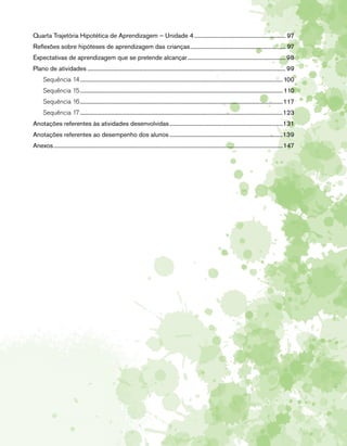 Quarta Trajetória Hipotética de Aprendizagem – Unidade 4............................................................... 97 
Reflexões sobre hipóteses de aprendizagem das crianças.................................................................. 97 
Expectativas de aprendizagem que se pretende alcançar.................................................................... 98 
Plano de atividades........................................................................................................................................ 99 
Sequência 14........................................................................................................................................... 100 
Sequência 15........................................................................................................................................... 110 
Sequência 16...........................................................................................................................................117 
Sequência 17...........................................................................................................................................123 
Anotações referentes às atividades desenvolvidas..............................................................................131 
Anotações referentes ao desempenho dos alunos..............................................................................139 
Anexos.............................................................................................................................................................147 
 