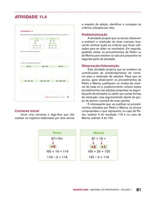 Pedro 
Marina 
97+19= 
QUARTO ano – aaeilmrt do Pefoorrss – VOLUME 1 81 
Atividade 11.4 
+3 +3 +1 
Quarto ano – MATERIAL DO ALUNO – VOLUME 1 73 
AtiVidAdE 11.4 
Pedro e Marina resolveram algumas adições usando arredondamentos. Observe como cada um fez: 
Pedro 
Marina 
97+19= 
100 + 19 = 119 
119 – 3 = 116 
97 + 19 = 
100 + 20 = 120 
120 – 4 = 116 
Escreva como cada um deles pensou. 
E você, como realizaria estes cálculos? 
39 + 82 249 + 139 132 + 78 
58 + 147 + 99 302 + 79 + 196 301 + 402 + 597 
Conversa inicial 
Inicie uma conversa e diga-lhes que irão 
analisar os registros elaborados por dois alunos 
a respeito de adição, identificar e comparar os 
critérios utilizados por eles. 
Problematização 
A atividade propõe que os alunos observem 
e analisem a resolução de duas crianças, bus-cando 
verificar quais os critérios que foram utili-zados 
para se obter os resultados. Em seguida, 
poderão utilizar os procedimentos de Pedro ou 
de Marina para resolver os cálculos propostos na 
segunda parte da atividade. 
Observação/Intervenção 
Esta atividade propicia que se analisem as 
contribuições de arredondamentos de núme-ros 
para a resolução de adições. Peça que os 
alunos, após observarem os procedimentos de 
Pedro e Marina, justifiquem os modos de resol-ver 
de cada um e, posteriormente, utilizem esses 
procedimentos nas adições propostas na segun-da 
parte da atividade ou optem por outras formas 
de resolução, mas argumentando diante do gru-po 
de alunos o porquê de suas opções. 
É interessante que, ao justificar os procedi-mentos 
utilizados por Pedro e Marina, os alunos 
compreendam o que representa, no caso de Pe-dro, 
subtrair 3 do resultado 119 e no caso de 
Marina, subtrair 4 de 120. 
+3 +3 +1 
100 + 19 = 119 
119 – 3 = 116 
97 + 19 = 
100 + 20 = 120 
120 – 4 = 116 
 