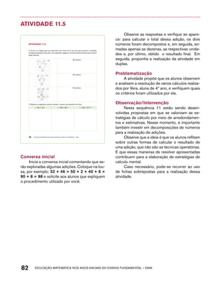 Atividade 11.5 
AtiVidAdE 11.5 
1. Você e um colega terão que descobrir como Vera, do 4º ano, fez para encontrar o resultado 
de algumas adições. Discutam como poderiam registrar a forma de pensar de Vera para resolver 
estes cálculos. 
Ela pensou: 
Ela pensou: 
Ela pensou: 
1. Resolva os seguintes cálculos usando o mesmo procedimento de Vera: 
A. 49 + 18 = B. 128 + 35 = C. 139 + 214 = 
74 EDUCAÇÃO MATEMÁTICA NOS ANOS INICIAIS DO ENSINO FUNDAMENTAL – EMAI 
Conversa inicial 
Inicie a conversa inicial comentando que se-rão 
exploradas algumas adições. Coloque na lou-sa, 
por exemplo: 52 + 46 = 50 + 2 + 40 + 6 = 
90 + 8 = 98 e solicite aos alunos que expliquem 
o procedimento utilizado por você. 
Observe as respostas e verifique se apare-ce: 
para calcular o total dessa adição, os dois 
números foram decompostos e, em seguida, so-madas 
apenas as dezenas, as respectivas unida-des 
e, por último, obtido o resultado final. Em 
seguida, proponha a realização da atividade em 
duplas. 
Problematização 
A atividade propõe que os alunos observem 
e analisem a resolução de vários cálculos realiza-dos 
por Vera, aluna de 4º ano, e verifiquem quais 
os critérios foram utilizados por ela. 
Observação/Intervenção 
Nesta sequência 11 estão sendo desen-volvidas 
propostas em que se valorizam as es-tratégias 
de cálculo por meio de arredondamen-tos 
e estimativas. Nesse momento, é importante 
também investir em decomposições de números 
para a realização de adições. 
Observe que a ideia é que os alunos reflitam 
sobre outras formas de calcular o resultado de 
uma adição, que não são as técnicas operatórias. 
E que essas maneiras de resolver apresentadas 
contribuem para a elaboração de estratégias de 
cálculo mental. 
Caso necessário, pode-se recorrer ao uso 
de fichas sobrepostas para a realização dessa 
atividade. 
82 acdeouãç aaceimmttá nos anos aciiiins do einnos aadeflmnntu – EMAI 
 