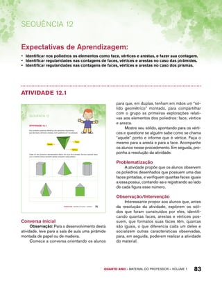QUARTO ano – aaeilmrt do Pefoorrss – VOLUME 1 83 
Sequência 12 
Expectativas de Aprendizagem: 
• Identificar nos poliedros os elementos como face, vértices e arestas, e fazer sua contagem. 
• Identificar regularidades nas contagens de faces, vértices e arestas no caso das pirâmides. 
• Identificar regularidades nas contagens de faces, vértices e arestas no caso dos prismas. 
Atividade 12.1 
Quarto ano – MATERIAL DO ALUNO – VOLUME 1 75 
SEQuÊNCIa 12 
AtiVidAdE 12.1 
Num poliedro podemos identificar três elementos importantes, 
que são faces, vértices e arestas, como podemos ver na ilustração: 
Face 
Aresta 
Vértice 
Cada um dos poliedros representados abaixo tem uma face pintada. Escreva quantas faces 
com a mesma forma e tamanho destas compõem cada poliedro: 
Conversa inicial 
Observação: Para o desenvolvimento desta 
atividade, leve para a sala de aula uma pirâmide 
montada de papel ou de madeira. 
Comece a conversa orientando os alunos 
para que, em duplas, tenham em mãos um “só-lido 
geométrico” montado, para compartilhar 
com o grupo as primeiras explorações relati-vas 
aos elementos dos poliedros: face, vértice 
e aresta. 
Mostre seu sólido, apontando para os vérti-ces 
e questione se alguém sabe como se chama 
“aquele” ponto e informe que é vértice. Faça o 
mesmo para a aresta e para a face. Acompanhe 
os alunos nesse procedimento. Em seguida, pro-ponha 
a resolução da atividade. 
Problematização 
A atividade propõe que os alunos observem 
os poliedros desenhados que possuem uma das 
faces pintadas, e verifiquem quantas faces iguais 
a essa possui, contando-as e registrando ao lado 
de cada figura esse número. 
Observação/Intervenção 
Interessante propor aos alunos que, antes 
da resolução da atividade, explorem os sóli-dos 
que foram construídos por eles, identifi-cando 
quantas faces, arestas e vértices pos-suem, 
que formatos suas faces têm, quantas 
são iguais, o que diferencia cada um deles e 
socializem outras características observadas, 
para, em seguida, poderem realizar a atividade 
do material. 
 