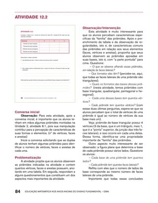 Atividade 12.2 
AtiVidAdE 12.2 
Complete a tabela com o número de vértices (V), faces (F) e arestas (A) de cada uma das 
pirâmides indicadas: 
Pirâmide V F A 
Pirâmide de base triangular 
Pirâmide de base quadrada 
Pirâmide de base pentagonal 
Pirâmide de base hexagonal 
Observando a tabela, responda: 
A. Há pirâmides que têm o mesmo número de vértices, faces e arestas? 
B. Que relação pode ser identificada entre o número de vértices e de faces de cada uma das 
pirâmides? 
Você pode dizer quantos vértices e faces possui uma pirâmide de base octogonal, sem desenhá-la? 
76 EDUCAÇÃO MATEMÁTICA NOS ANOS INICIAIS DO ENSINO FUNDAMENTAL – EMAI 
Conversa inicial 
Observação: Para esta atividade, após a 
conversa inicial, é importante que os alunos te-nham 
em mãos algumas pirâmides montadas na 
Unidade 2, atividade 8.1, pois sua manipulação 
contribui para a percepção de características de 
suas formas e elementos. (nº de vértices, faces 
e arestas) 
Inicie a conversa solicitando que as duplas 
de alunos tenham algumas pirâmides para iden-tificar 
o número de vértices, faces e arestas de 
cada uma. 
Problematização 
A atividade propõe que os alunos observem 
as pirâmides indicadas na atividade e contem 
quantos vértices, faces e arestas possuem, ano-tando 
em uma tabela. Em seguida, respondam a 
alguns questionamentos que constituem um dos 
aspectos mais importantes da atividade. 
Observação/Intervenção 
Esta atividade é muito interessante para 
que os alunos percebam características espe-cíficas 
da “família” das pirâmides. Após o pre-enchimento 
da tabela e da observação de re-gularidades, 
isto é, de características comuns 
das pirâmides em relação aos seus elementos 
(faces, vértices e arestas), proponha que seus 
alunos observem as pirâmides apoiadas em 
suas bases, isto é, com “a parte pontuda” para 
cima. Questione: 
– O que se observa olhando essas pirâmides, 
em relação às faces laterais? 
– Que formatos elas têm? (percebe-se, aqui, 
que todas as faces laterais de uma pirâmide são 
triangulares); 
– Quais os formatos das bases dessas pirâ-mides? 
(nesta atividade, temos pirâmides com 
base triangular, quadrangular, pentagonal e he-xagonal). 
– Cada uma dessas bases tem quantos vér-tices? 
– Cada pirâmide tem quantos vértices? (com 
essas duas últimas perguntas, espera-se que os 
alunos percebam que o total de vértices de uma 
pirâmide é igual ao número de vértices da sua 
base mais um). 
Veja: pirâmide de base triangular possui 4 
vértices (3 da base, que é um triângulo, mais 1, 
que é a “ponta” superior, da junção das três fa-ces 
laterais), e isso ocorre em cada uma delas. 
Dessa forma, identifica-se uma propriedade 
importante da “família” das pirâmides. 
Outro aspecto muito interessante de ser 
observado: a figura plana que determina a base 
de cada pirâmide possui vários lados. Questione 
os alunos: 
– Cada base de uma pirâmide tem quantos 
lados? 
– Cada pirâmide tem quantas faces laterais? 
Reflita com eles que o número de lados da 
base corresponde ao mesmo número de faces 
laterais de uma pirâmide. 
Importante que todas essas conclusões 
84 acdeouãç aaceimmttá nos anos aciiiins do einnos aadeflmnntu – EMAI 
 