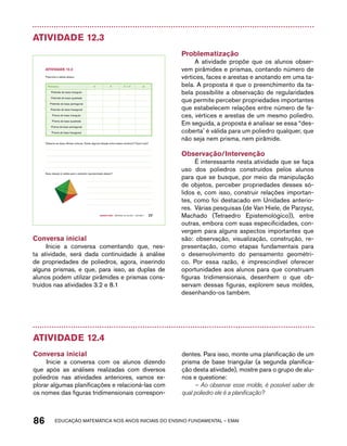 Atividade 12.3 
Poliedro V F V + F A 
Observe as duas últimas colunas. Existe alguma relação entre esses números? Qual é ela? 
Essa relação é válida para o poliedro representado abaixo? 
Quarto ano – MATERIAL DO ALUNO – VOLUME 1 77 
AtiVidAdE 12.3 
Preencha a tabela abaixo: 
Pirâmide de base triangular 
Pirâmide de base quadrada 
Pirâmide de base pentagonal 
Pirâmide de base hexagonal 
Prisma de base triangular 
Prisma de base quadrada 
Prisma de base pentagonal 
Prisma de base hexagonal 
Conversa inicial 
Inicie a conversa comentando que, nes-ta 
atividade, será dada continuidade à análise 
de propriedades de poliedros, agora, inserindo 
alguns prismas, e que, para isso, as duplas de 
alunos podem utilizar pirâmides e prismas cons-truídos 
nas atividades 3.2 e 8.1 
Problematização 
A atividade propõe que os alunos obser-vem 
pirâmides e prismas, contando número de 
vértices, faces e arestas e anotando em uma ta-bela. 
A proposta é que o preenchimento da ta-bela 
possibilite a observação de regularidades 
que permite perceber propriedades importantes 
que estabelecem relações entre número de fa-ces, 
vértices e arestas de um mesmo poliedro. 
Em seguida, a proposta é analisar se essa “des-coberta’ 
é válida para um poliedro qualquer, que 
não seja nem prisma, nem pirâmide. 
Observação/Intervenção 
É interessante nesta atividade que se faça 
uso dos poliedros construídos pelos alunos 
para que se busque, por meio da manipulação 
de objetos, perceber propriedades desses só-lidos 
e, com isso, construir relações importan-tes, 
como foi destacado em Unidades anterio-res. 
Várias pesquisas (de Van Hiele, de Parzysz, 
Machado (Tetraedro Epistemológico)), entre 
outras, embora com suas especificidades, con-vergem 
para alguns aspectos importantes que 
são: observação, visualização, construção, re-presentação, 
como etapas fundamentais para 
o desenvolvimento do pensamento geométri-co. 
Por essa razão, é imprescindível oferecer 
oportunidades aos alunos para que construam 
figuras tridimensionais, desenhem o que ob-servam 
dessas figuras, explorem seus moldes, 
desenhando-os também. 
Atividade 12.4 
Conversa inicial 
Inicie a conversa com os alunos dizendo 
que após as análises realizadas com diversos 
poliedros nas atividades anteriores, vamos ex-plorar 
algumas planificações e relacioná-las com 
os nomes das figuras tridimensionais correspon-dentes. 
Para isso, monte uma planificação de um 
prisma de base triangular (a segunda planifica-ção 
desta atividade), mostre para o grupo de alu-nos 
e questione: 
– Ao observar esse molde, é possível saber de 
qual poliedro ele é a planificação? 
86 acdeouãç aaceimmttá nos anos aciiiins do einnos aadeflmnntu – EMAI 
 