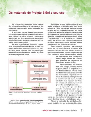 Os materiais do Projeto EMAI e seu uso 
As orientações presentes neste material 
têm a finalidade de ajudá-lo no planejamento das 
atividades matemáticas a serem realizadas em 
sala de aula. 
A proposta é que ele sirva de base para es-tudos, 
reflexões e discussões a serem feitos com 
seus colegas de escola e com a coordenação 
pedagógica, em grupos colaborativos nos quais 
sejam analisadas e avaliadas diferentes propos-tas 
de atividades sugeridas. 
Ele está organizado em Trajetórias Hipoté-ticas 
de Aprendizagem (THA) que incluem um 
plano de atividades de ensino organizado a partir 
da definição de objetivos para a aprendizagem 
(expectativas) e das hipóteses sobre o processo 
de aprendizagem dos alunos. 
Conhecimento 
do professor Trajetória Hipotética de Aprendizagem 
Objetivos do professor para a 
aprendizagem dos alunos 
Plano do professor para 
atividades de ensino 
Hipóteses do professor sobre o 
processo de aprendizagem dos alunos 
QUARTO ano – aaeilmrt do Pefoorrss – VOLUME 1 7 
Avaliação do 
conhecimento dos alunos 
Realização interativa 
das atividades de sala de aula 
Fonte: Ciclo de ensino de Matemática abreviado (SIMON, 
1995)1 
1 SIMON, Martin. Reconstructing mathematics pedago-gy 
from a constructivist perspective. Journal for Research 
in: Mathematics Education, v. 26, no 2, p.114-145, 1995. 
Com base no seu conhecimento de pro-fessor, 
ampliado e compartilhado com outros 
colegas, a THA é planejada e realizada em sala 
de aula, em um processo interativo, em que é 
fundamental a observação atenta das atitudes e 
do processo de aprendizagem de cada criança, 
para que intervenções pertinentes sejam feitas. 
Completa esse ciclo a avaliação do conheci-mento 
dos alunos que o professor deve realizar 
de forma contínua para tomar decisões sobre o 
planejamento das próximas sequências. 
Neste material, a primeira THA está orga-nizada 
em cinco sequências e as demais THA 
em quatro sequências, cada sequência está or-ganizada 
em atividades. Há uma previsão de que 
cada sequência possa ser realizada no período 
de uma semana, mas a adequação 
desse tempo deverá ser avaliada 
pelo professor, em função das ne-cessidades 
de seus alunos. 
Individualmente e nas reuniões 
com seus colegas, além do material 
sugerido, analise as propostas do li-vro 
didático adotado em sua escola 
e outros materiais que você conside-rar 
interessantes. Prepare e selecio-ne 
as atividades que complementem 
o trabalho com os alunos. Escolha 
atividades que precisam ser feitas 
em sala de aula e as que podem ser 
propostas como lição de casa. 
É importante que em deter-minados 
momentos você leia os 
textos dos livros com as crianças e 
as oriente no desenvolvimento das 
atividades e, em outros momentos, 
sugira que elas realizem a leitura sozinhas e pro-curem 
identificar o que é solicitado para fazer. 
Planeje a realização das atividades, alter-nando 
situações em que as tarefas são propos- 
 