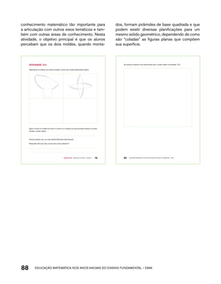 conhecimento matemático tão importante para 
a articulação com outros eixos temáticos e tam-bém 
com outras áreas de conhecimento. Nesta 
atividade, o objetivo principal é que os alunos 
percebam que os dois moldes, quando monta-dos, 
formam pirâmides de base quadrada e que 
podem existir diversas planificações para um 
mesmo sólido geométrico, dependendo de como 
são “coladas” as figuras planas que compõem 
sua superfície. 
Represente os sólidos que serão formados a partir dos moldes desenhados abaixo. 
Agora, recorte os moldes do anexo 5, monte-os e verifique se suas previsões estavam corretas. 
Nomeie o sólido obtido. 
Você já estudou que um cubo admite diferentes planificações. 
Responda: Será que isso ocorre para outros poliedros? 
Quarto ano – MATERIAL DO ALUNO – VOLUME 1 79 
AtiVidAdE 12.5 
Se possível, desenhe outra planificação para o sólido obtido na atividade 12.5. 
80 EDUCAÇÃO MATEMÁTICA NOS ANOS INICIAIS DO ENSINO FUNDAMENTAL – EMAI 
88 acdeouãç aaceimmttá nos anos aciiiins do einnos aadeflmnntu – EMAI 
 
